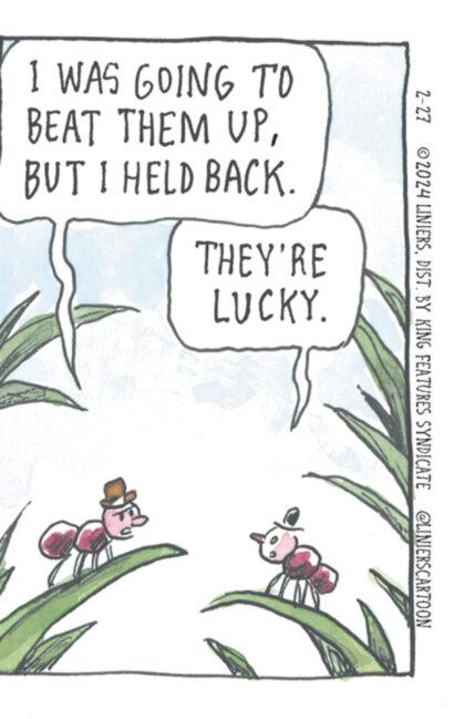 Rectangle OCR: I WAS GOING TO BEAT THEM UPBUT I HELD BACK. THEY'RE LUCKY. 2-27 ?2024 LINIERSBY KING FEATURES SYNDICATE @LINIERSCARTOON I WAS GOING TO BEAT THEM UPBUT I HELD BACK . THEY'RE LUCKY . 2-27 ?2024 LINIERSBY KING FEATURES SYNDICATE @LINIERSCARTOON