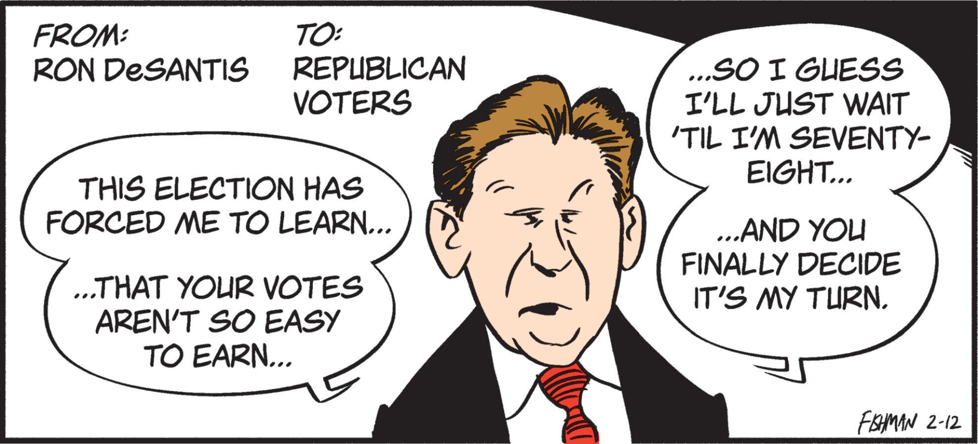 Jaw OCR: FROM: RON DESANTIS TO: REPUBLICAN VOTERS THIS ELECTION HAS FORCED ME TO LEARN... ...THAT YOUR VOTES AREN'T SO EASY TO EARN... ...SO I GUESS I'LL JUST WAIT 'TIL I'M SEVENTY- EIGHT... ...AND YOU FINALLY DECIDE IT'S MY TURN. FAHMAN 2-12 FROM : RON DESANTIS TO : REPUBLICAN VOTERS THIS ELECTION HAS FORCED ME TO LEARN ... ... THAT YOUR VOTES AREN'T SO EASY TO EARN ... ... SO I GUESS I'LL JUST WAIT ' TIL I'M SEVENTY EIGHT ... ... AND YOU FINALLY DECIDE IT'S MY TURN . FAHMAN 2-12