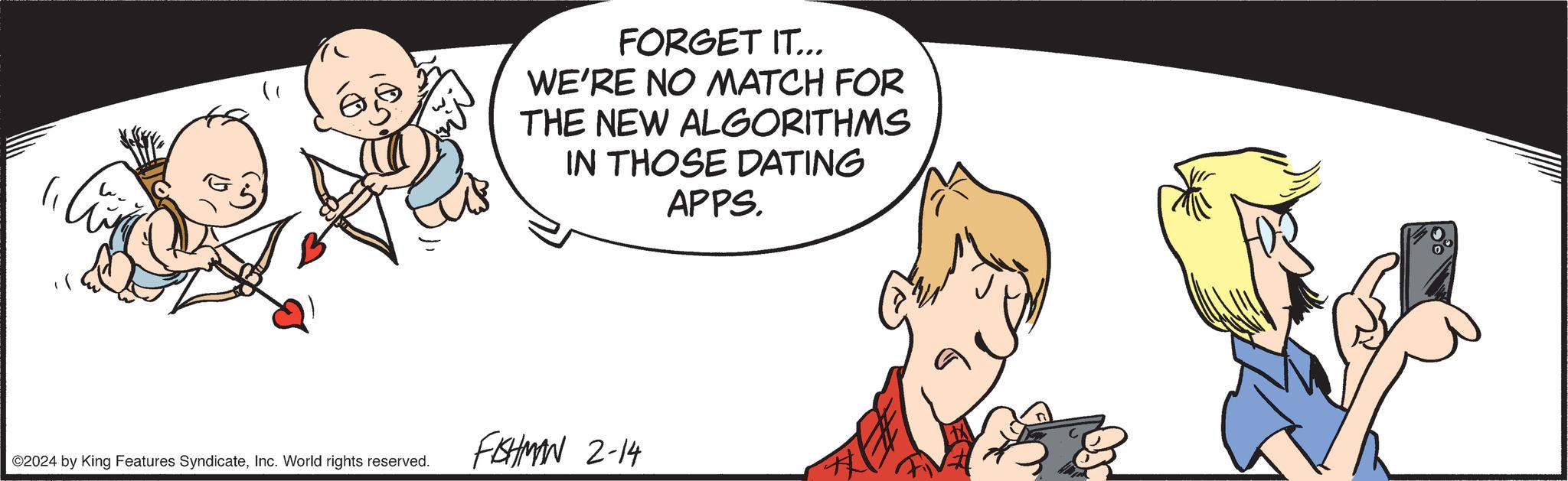 Conversation OCR: 65 ©2024 by King Features SyndicateInc. World rights reserved. FORGET IT... WE'RE NO MATCH FOR THE NEW ALGORITHMS IN THOSE DATING APPS. FAHMAN 2-14 65 © 2024 by King Features SyndicateInc. World rights reserved . FORGET IT ... WE'RE NO MATCH FOR THE NEW ALGORITHMS IN THOSE DATING APPS . FAHMAN 2-14