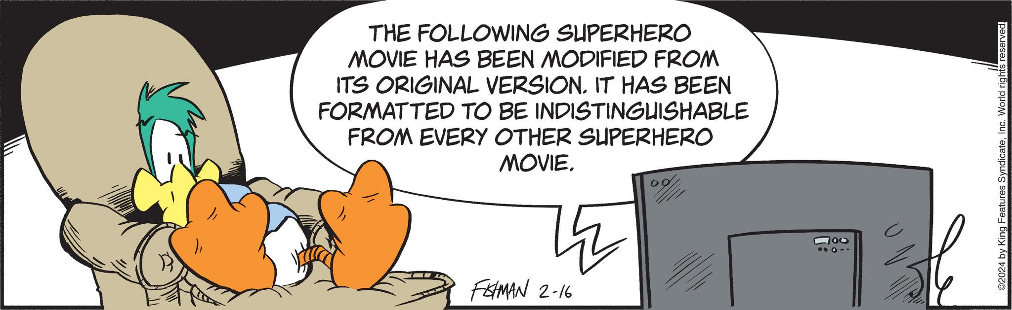 Art OCR: THE FOLLOWING SUPERHERO MOVIE HAS BEEN MODIFIED FROM ITS ORIGINAL VERSION. IT HAS BEEN FORMATTED TO BE INDISTINGUISHABLE FROM EVERY OTHER SUPERHERO MOVIE? FEHMAN 2-16 100 ©2024 by King Features SyndicateInc. World rights reserved. THE FOLLOWING SUPERHERO MOVIE HAS BEEN MODIFIED FROM ITS ORIGINAL VERSION . IT HAS BEEN FORMATTED TO BE INDISTINGUISHABLE FROM EVERY OTHER SUPERHERO MOVIE? FEHMAN 2-16 100 © 2024 by King Features SyndicateInc. World rights reserved .