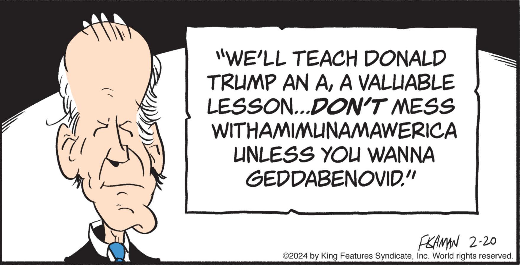 Handwriting OCR: "WE'LL TEACH DONALD TRUMP AN AA VALUABLE LESSON...DON'T MESS WITHAMIMUNAMAWERICA UNLESS YOU WANNA GEDDABENOVID." FISHMAN 2-20 ©2024 by King Features SyndicateInc. World rights reserved. " WE'LL TEACH DONALD TRUMP AN AA VALUABLE LESSON ... DON'T MESS WITHAMIMUNAMAWERICA UNLESS YOU WANNA GEDDABENOVID . " FISHMAN 2-20 © 2024 by King Features SyndicateInc. World rights reserved .