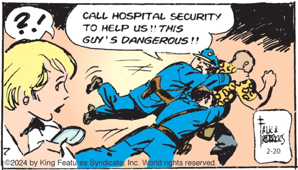 Line OCR: ?! CALL HOSPITAL SECURITY TO HELP US!! THIS GUY'S DANGEROUS!! 2 7 ©2024 by King Features SyndicateInc. World rights reserved. } WALK & REDERICICS 2-20 ? ! CALL HOSPITAL SECURITY TO HELP US !! THIS GUY'S DANGEROUS !! 2 7 © 2024 by King Features SyndicateInc. World rights reserved . } WALK & REDERICICS 2-20