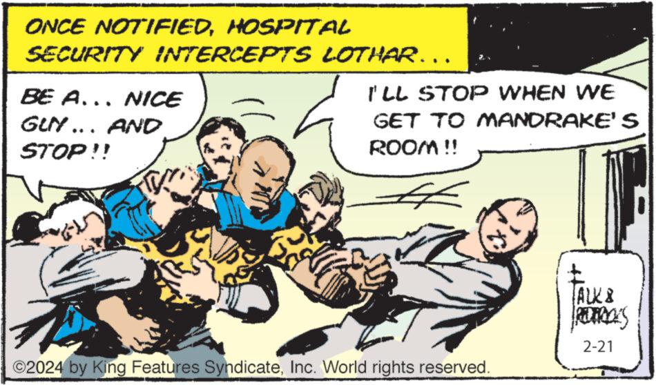 Art OCR: ONCE NOTIFIEDHOSPITAL SECURITY INTERCEPTS BE A... NICE GLN ….. AND STOP!! TVYLOTHAR……. I'LL STOP WHEN WE GET TO MANDRAKE'S ROOM !! # ©2024 by King Features SyndicateInc. World rights reserved. TALK & PEILY 2-21 A ONCE NOTIFIEDHOSPITAL SECURITY INTERCEPTS BE A ... NICE GLN … .. AND STOP !! TVYLOTHAR …… . I'LL STOP WHEN WE GET TO MANDRAKE'S ROOM !! # © 2024 by King Features SyndicateInc. World rights reserved . TALK & PEILY 2-21 A