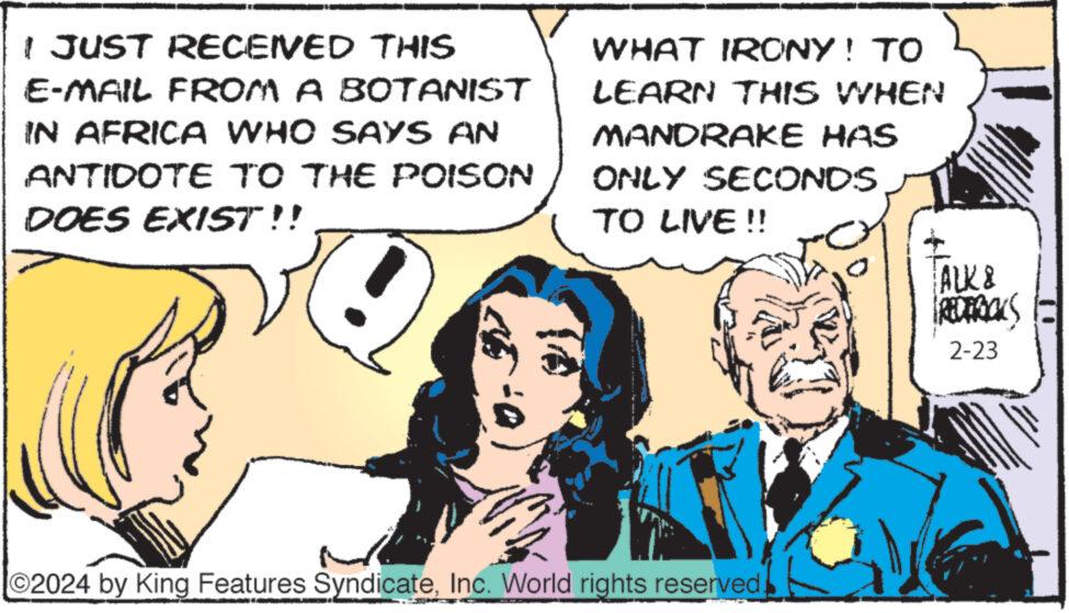 Tie OCR: I JUST RECEIVED THIS E-MAIL FROM A BOTANIST IN AFRICA WHO SAYS AN ANTIDOTE TO THE POISON DOES EXIST!! WHAT IRONY! TO LEARN THIS WHEN MANDRAKE HAS ONLY SECONDS TO LIVE !! ?2024 by King Features SyndicateInc. World rights reserved. ALK & REDERICKS 2-23 I JUST RECEIVED THIS E - MAIL FROM A BOTANIST IN AFRICA WHO SAYS AN ANTIDOTE TO THE POISON DOES EXIST !! WHAT IRONY ! TO LEARN THIS WHEN MANDRAKE HAS ONLY SECONDS TO LIVE !! ?2024 by King Features SyndicateInc. World rights reserved . ALK & REDERICKS 2-23