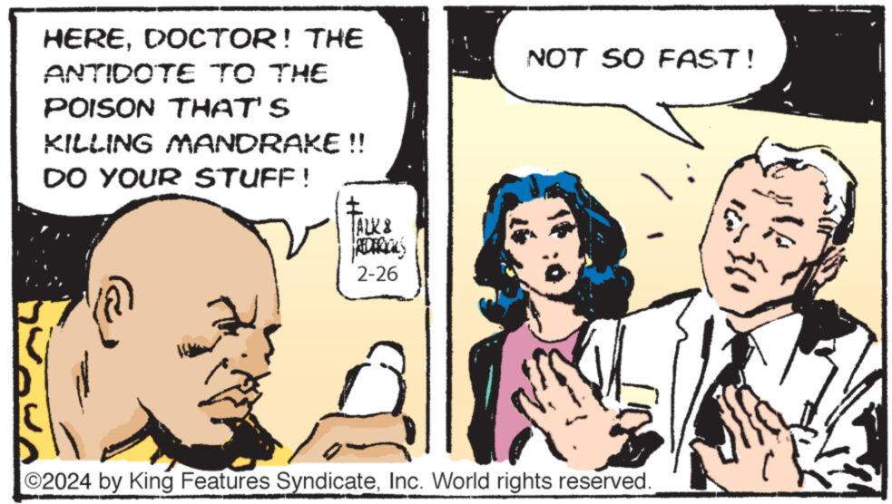 Interaction OCR: HEREDOCTOR! THE ANTIDOTE TO THE POISON THAT'S KILLING MANDRAKE !! DO YOUR STUFF! ALK & 2-26 NOT SO FAST! ©2024 by King Features SyndicateInc. World rights reserved. HEREDOCTOR ! THE ANTIDOTE TO THE POISON THAT'S KILLING MANDRAKE !! DO YOUR STUFF ! ALK & 2-26 NOT SO FAST ! © 2024 by King Features SyndicateInc. World rights reserved .