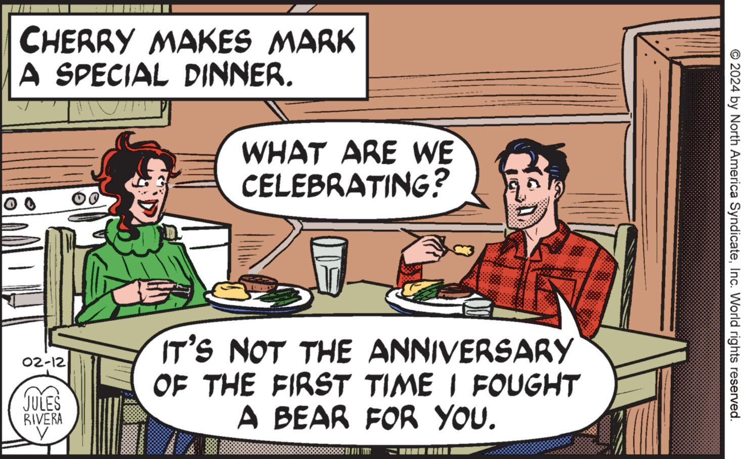 Parallel OCR: CHERRY MAKES MARK A SPECIAL DINNER. 02-12 JULES RIVERA V 500 WHAT ARE WE CELEBRATING? IT'S NOT THE ANNIVERSARY OF THE FIRST TIME I FOUGHT A BEAR FOR YOU. ST © 2024 by North America SyndicateInc. World rights reserved. CHERRY MAKES MARK A SPECIAL DINNER . 02-12 JULES RIVERA V 500 WHAT ARE WE CELEBRATING ? IT'S NOT THE ANNIVERSARY OF THE FIRST TIME I FOUGHT A BEAR FOR YOU . ST © 2024 by North America SyndicateInc. World rights reserved .