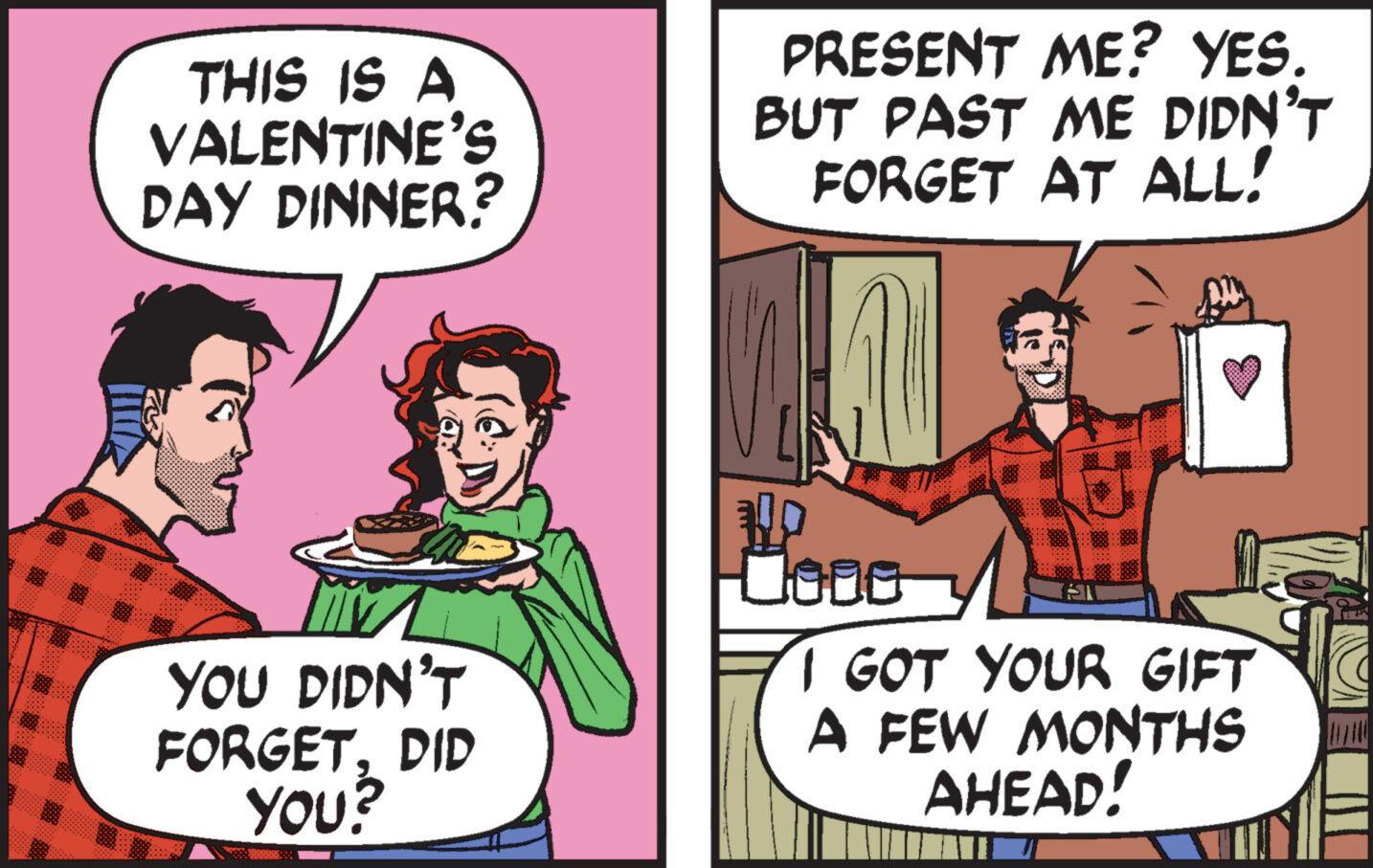 Event OCR: THIS IS A VALENTINE'S DAY DINNER? YOU DIDN'T FORGETDID YOU? PRESENT ME? YES. BUT PAST ME DIDN'T FORGET AT ALL! JAN PO 0000 I GOT YOUR GIFT A FEW MONTHS AHEAD! THIS IS A VALENTINE'S DAY DINNER ? YOU DIDN'T FORGETDID YOU ? PRESENT ME ? YES . BUT PAST ME DIDN'T FORGET AT ALL ! JAN PO 0000 I GOT YOUR GIFT A FEW MONTHS AHEAD !