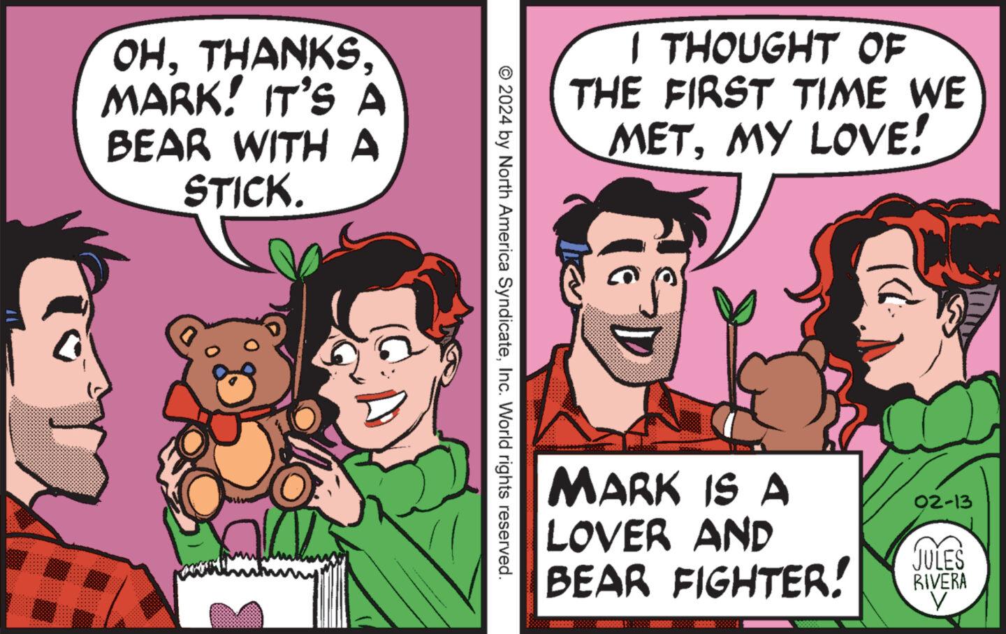 Font OCR: OHTHANKS. MARK! IT'S A BEAR WITH A STICK. © 2024 by North America SyndicateInc. World rights reserved. I THOUGHT OF THE FIRST TIME WE METMY LOVE! MARK IS A LOVER AND BEAR FIGHTER! PEREERI 02-13 JULES RIVERA V OHTHANKS . MARK ! IT'S A BEAR WITH A STICK . © 2024 by North America SyndicateInc. World rights reserved . I THOUGHT OF THE FIRST TIME WE METMY LOVE ! MARK IS A LOVER AND BEAR FIGHTER ! PEREERI 02-13 JULES RIVERA V