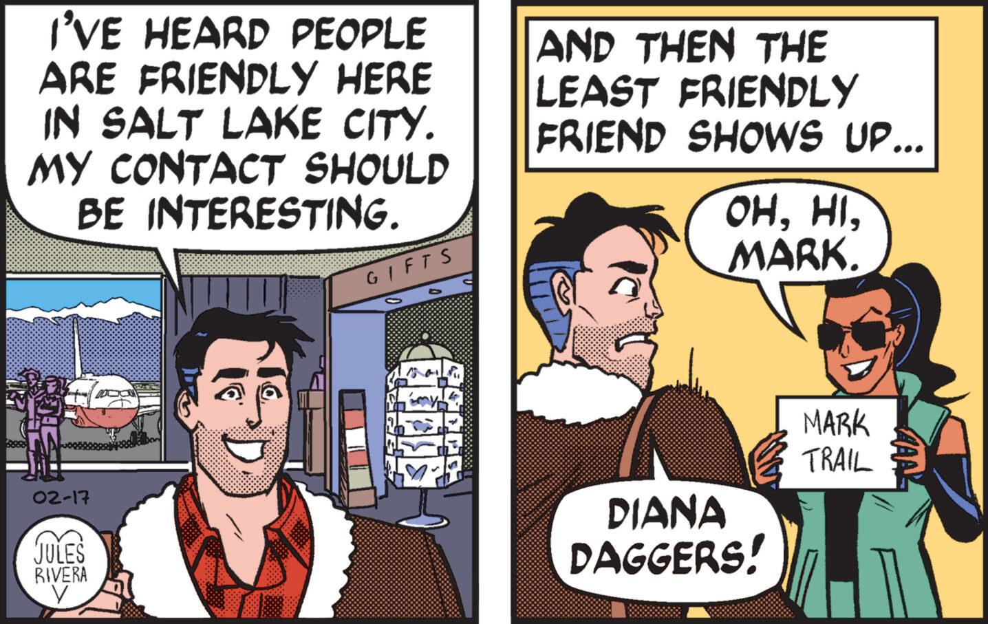 Publication OCR: I'VE HEARD PEOPLE ARE FRIENDLY HERE IN SALT LAKE CITY. MY CONTACT SHOULD BE INTERESTING. 02-17 JULES RIVERA y GIFTS AND THEN THE LEAST FRIENDLY FRIEND SHOWS UP... OHMARK. DIANA DAGGERS! MARK TRAIL MAAL I'VE HEARD PEOPLE ARE FRIENDLY HERE IN SALT LAKE CITY . MY CONTACT SHOULD BE INTERESTING . 02-17 JULES RIVERA y GIFTS AND THEN THE LEAST FRIENDLY FRIEND SHOWS UP ... OHMARK . DIANA DAGGERS ! MARK TRAIL MAAL