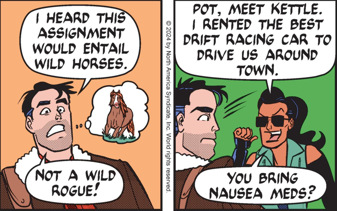 Comic book OCR: I HEARD THIS ASSIGNMENT WOULD ENTAIL WILD HORSES. NOT A WILD ROGUE! © 2024 by North America SyndicateInc. World rights reserved. POTMEET KETTLE. I RENTED THE BEST DRIFT RACING CAR TO DRIVE US AROUND TOWN. YOU BRING NAUSEA MEDS? I HEARD THIS ASSIGNMENT WOULD ENTAIL WILD HORSES . NOT A WILD ROGUE ! © 2024 by North America SyndicateInc. World rights reserved . POTMEET KETTLE . I RENTED THE BEST DRIFT RACING CAR TO DRIVE US AROUND TOWN . YOU BRING NAUSEA MEDS ?