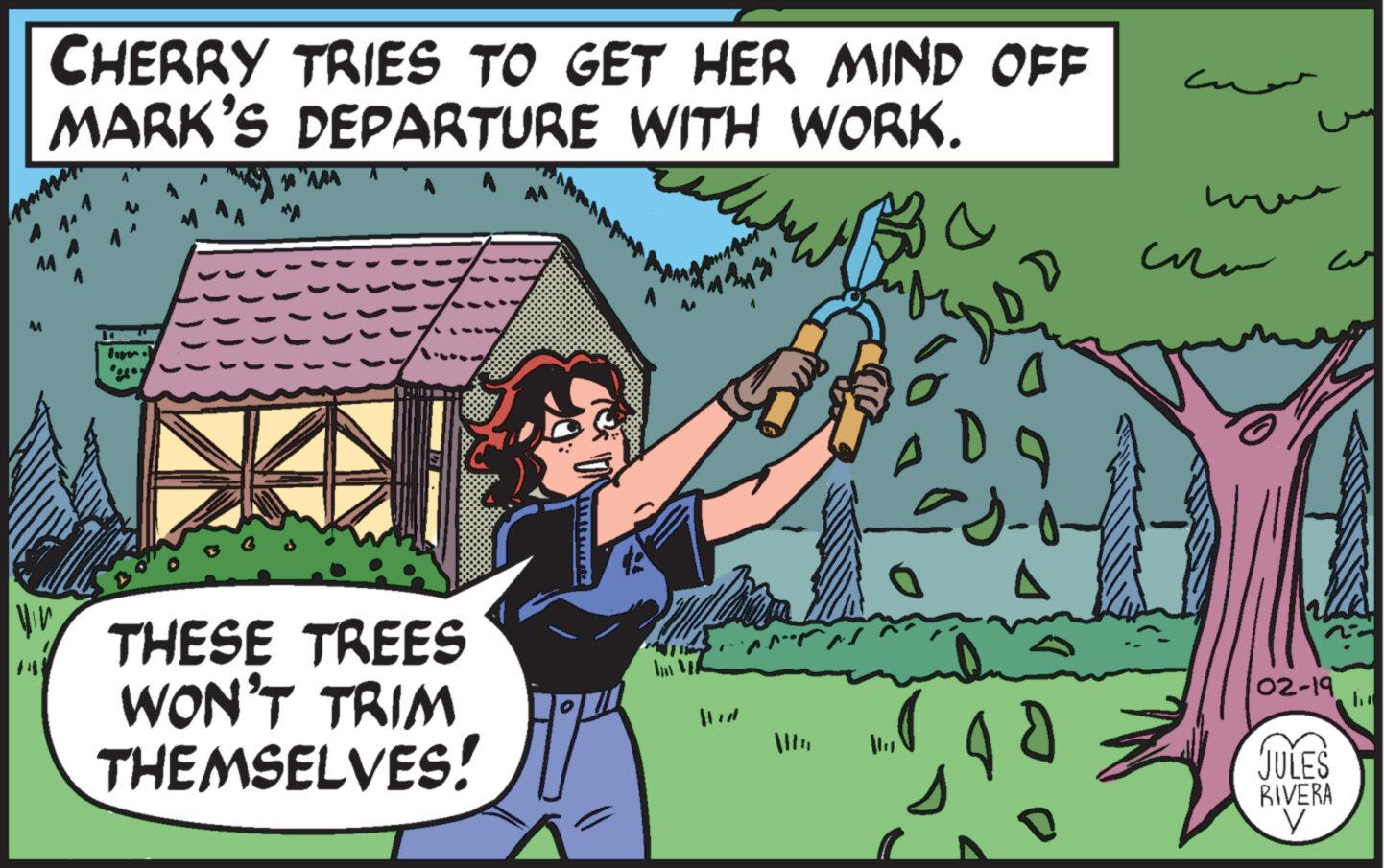 Font OCR: M CHERRY TRIES TO GET HER MIND OFF MARK'S DEPARTURE WITH WORK. Be fun "AAA THESE TREES WON'T TRIM THEMSELVES! - ?? ??? Ž www ?? 02-19 JULES RIVERA V M CHERRY TRIES TO GET HER MIND OFF MARK'S DEPARTURE WITH WORK . Be fun " AAA THESE TREES WON'T TRIM THEMSELVES ! - ?? ??? Ž www ?? 02-19 JULES RIVERA V