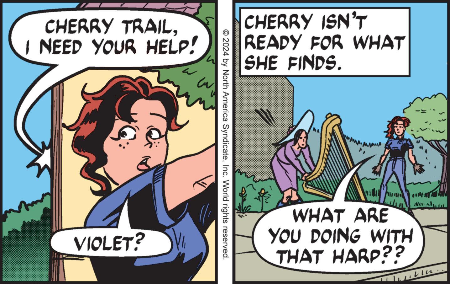 Conversation OCR: CHERRY TRAILI NEED YOUR HELP! VIOLET? ? cu © 2024 by North America SyndicateInc. World rights reserved. CHERRY ISN'T READY FOR WHAT SHE FINDS. AMMA WHAT ARE YOU DOING WITH THAT HARP?? DIREKTAN Mar VIK. CHERRY TRAILI NEED YOUR HELP ! VIOLET ? ? cu © 2024 by North America SyndicateInc. World rights reserved . CHERRY ISN'T READY FOR WHAT SHE FINDS . AMMA WHAT ARE YOU DOING WITH THAT HARP ?? DIREKTAN Mar VIK .