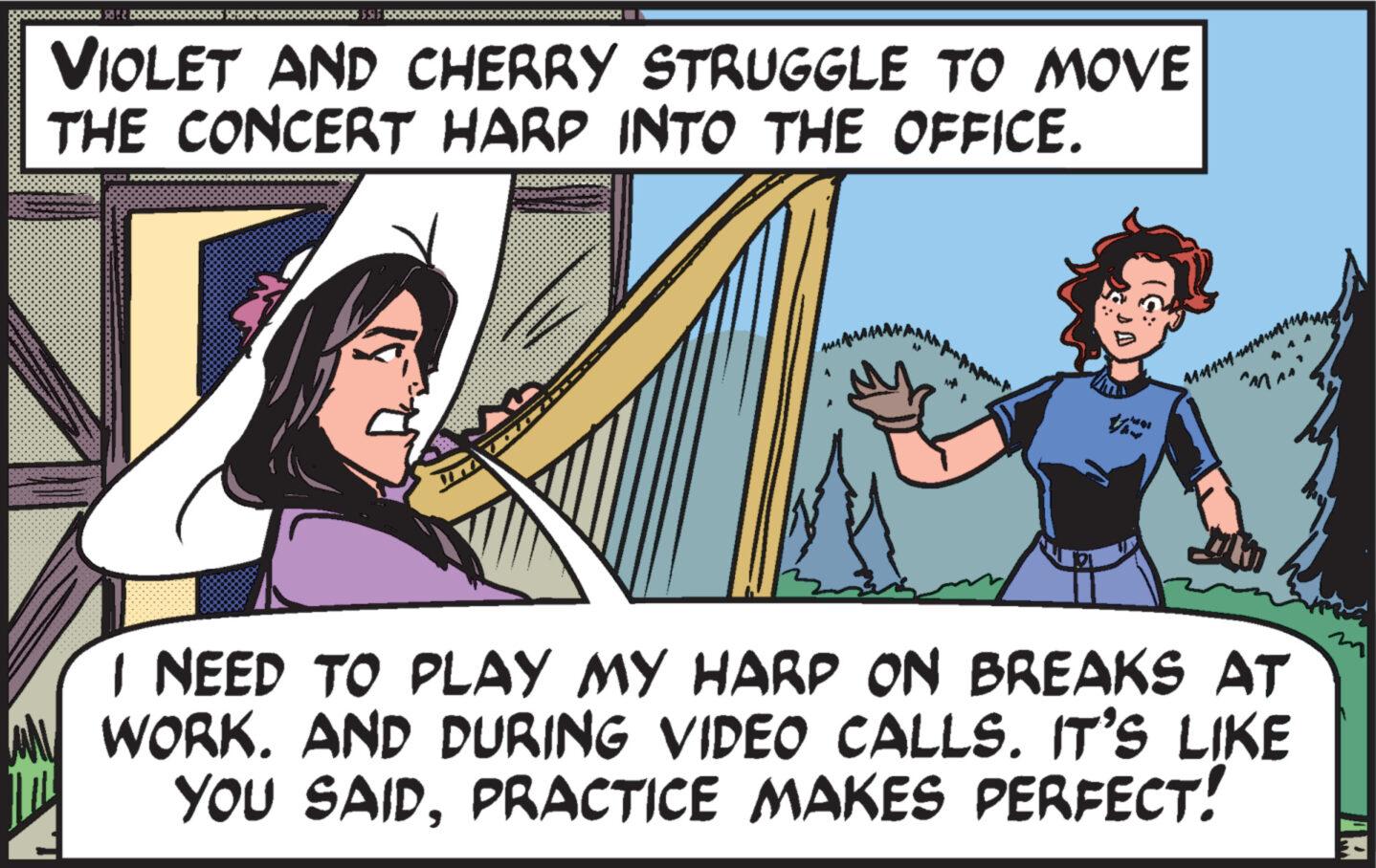 Parallel OCR: ********* VIOLET AND CHERRY STRUGGLE TO MOVE THE CONCERT HARP INTO THE OFFICE. IC I NEED TO PLAY MY HARP ON BREAKS AT WORK. AND DURING VIDEO CALLS. IT'S LIKE YOU SAIDPRACTICE MAKES PERFECT! ZEY Manaumu ********* VIOLET AND CHERRY STRUGGLE TO MOVE THE CONCERT HARP INTO THE OFFICE . IC I NEED TO PLAY MY HARP ON BREAKS AT WORK . AND DURING VIDEO CALLS . IT'S LIKE YOU SAIDPRACTICE MAKES PERFECT ! ZEY Manaumu
