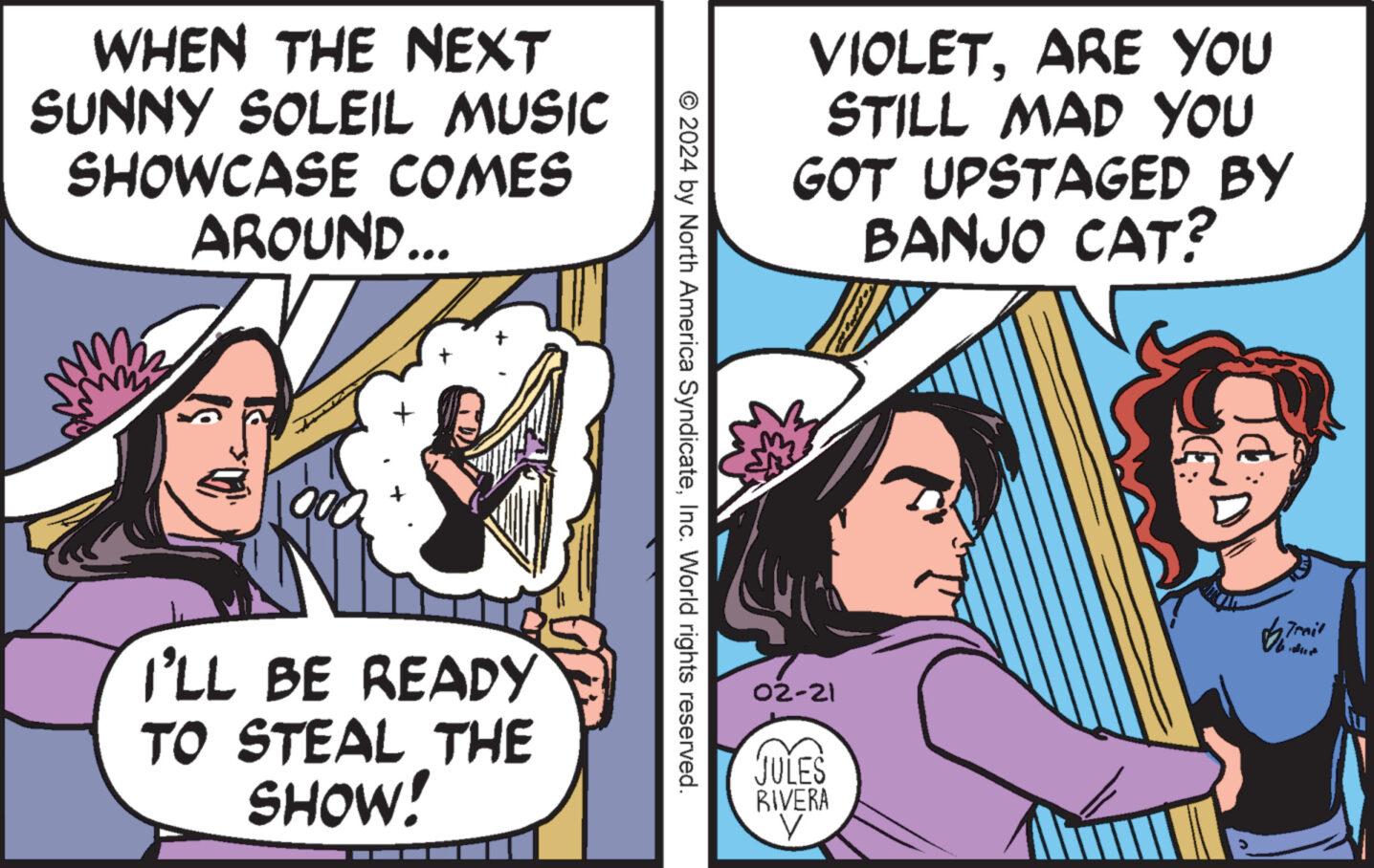 Art OCR: WHEN THE NEXT SUNNY SOLEIL MUSIC SHOWCASE COMES AROUND... 177 mama I'LL BE READY TO STEAL THE SHOW! © 2024 by North America SyndicateInc. World rights reserved. VIOLETARE YOU STILL MAD YOU GOT UPSTAGED BY BANJO CAT? 02-21 JULES RIVERA V Trail WHEN THE NEXT SUNNY SOLEIL MUSIC SHOWCASE COMES AROUND ... 177 mama I'LL BE READY TO STEAL THE SHOW ! © 2024 by North America SyndicateInc. World rights reserved . VIOLETARE YOU STILL MAD YOU GOT UPSTAGED BY BANJO CAT ? 02-21 JULES RIVERA V Trail