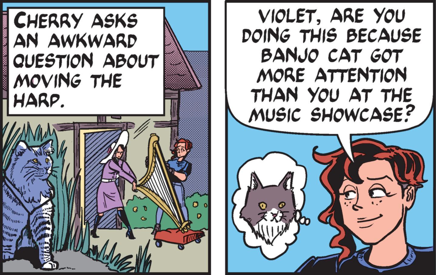 Comic book OCR: CHERRY ASKS AN AWKWARD QUESTION ABOUT MOVING THE HARP. WATENDING Adr VIOLETARE YOU DOING THIS BECAUSE BANJO CAT GOT MORE ATTENTION THAN YOU AT THE MUSIC SHOWCASE? Ja: CHERRY ASKS AN AWKWARD QUESTION ABOUT MOVING THE HARP . WATENDING Adr VIOLETARE YOU DOING THIS BECAUSE BANJO CAT GOT MORE ATTENTION THAN YOU AT THE MUSIC SHOWCASE ? Ja :