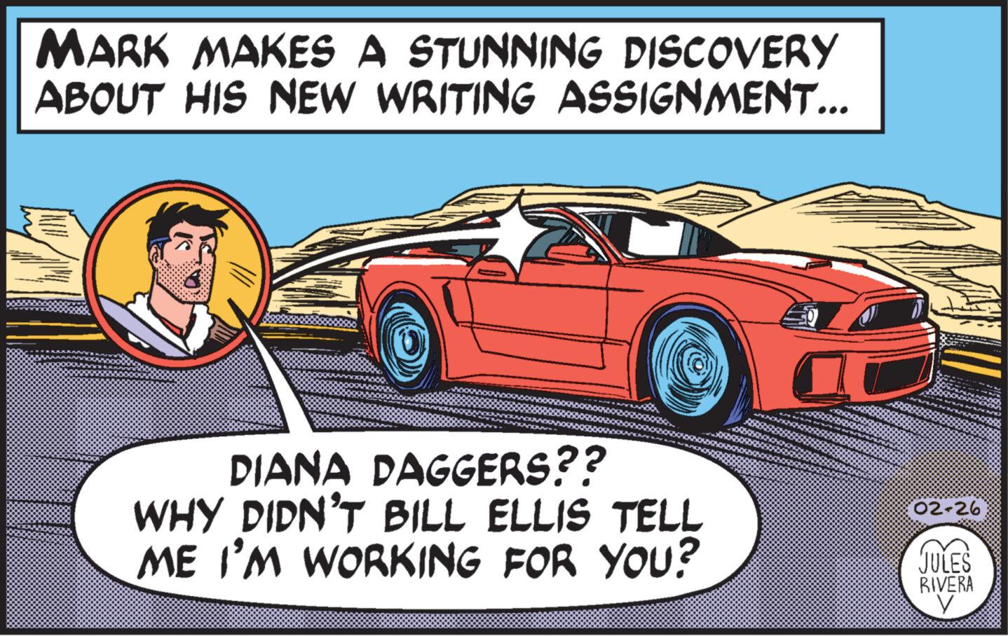Automotive design OCR: MARK MAKES A STUNNING DISCOVERY ABOUT HIS NEW WRITING ASSIGNMENT... DIANA DAGGERS?? WHY DIDN'T BILL ELLIS TELL ME I'M WORKING FOR YOU? 02-26 JULES RIVERA V MARK MAKES A STUNNING DISCOVERY ABOUT HIS NEW WRITING ASSIGNMENT ... DIANA DAGGERS ?? WHY DIDN'T BILL ELLIS TELL ME I'M WORKING FOR YOU ? 02-26 JULES RIVERA V