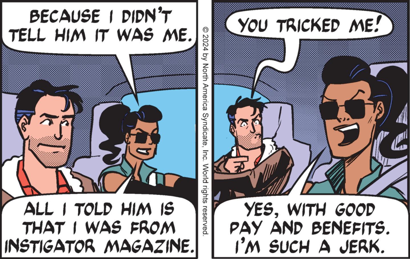 Conversation OCR: BECAUSE I DIDN'T TELL HIM IT WAS ME. E ALL I TOLD HIM IS THAT I WAS FROM INSTIGATOR MAGAZINE. © 2024 by North America SyndicateInc. World rights reserved. YOU TRICKED ME! YESWITH GOOD PAY AND BENEFITS. I'M SUCH A JERK. BECAUSE I DIDN'T TELL HIM IT WAS ME . E ALL I TOLD HIM IS THAT I WAS FROM INSTIGATOR MAGAZINE . © 2024 by North America SyndicateInc. World rights reserved . YOU TRICKED ME ! YESWITH GOOD PAY AND BENEFITS . I'M SUCH A JERK .