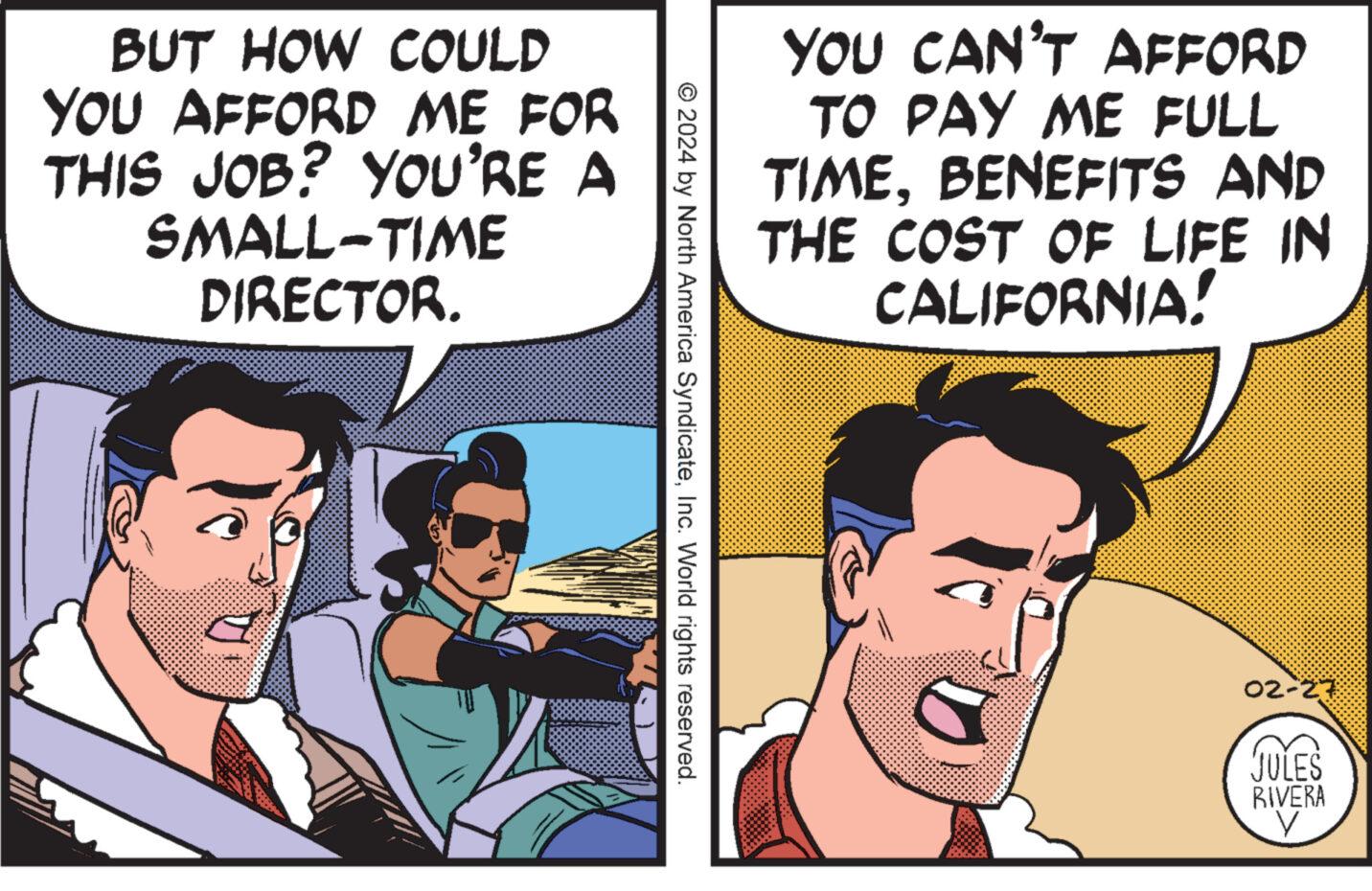 Interaction OCR: BUT HOW COULD YOU AFFORD ME FOR THIS JOB? YOU'RE A SMALL-TIME DIRECTOR. © 2024 by North America SyndicateInc. World rights reserved. YOU CAN'T AFFORD TO PAY ME FULL TIMEBENEFITS AND THE COST OF LIFE IN CALIFORNIA! 02-27 JULES RIVERA V BUT HOW COULD YOU AFFORD ME FOR THIS JOB ? YOU'RE A SMALL - TIME DIRECTOR . © 2024 by North America SyndicateInc. World rights reserved . YOU CAN'T AFFORD TO PAY ME FULL TIMEBENEFITS AND THE COST OF LIFE IN CALIFORNIA ! 02-27 JULES RIVERA V