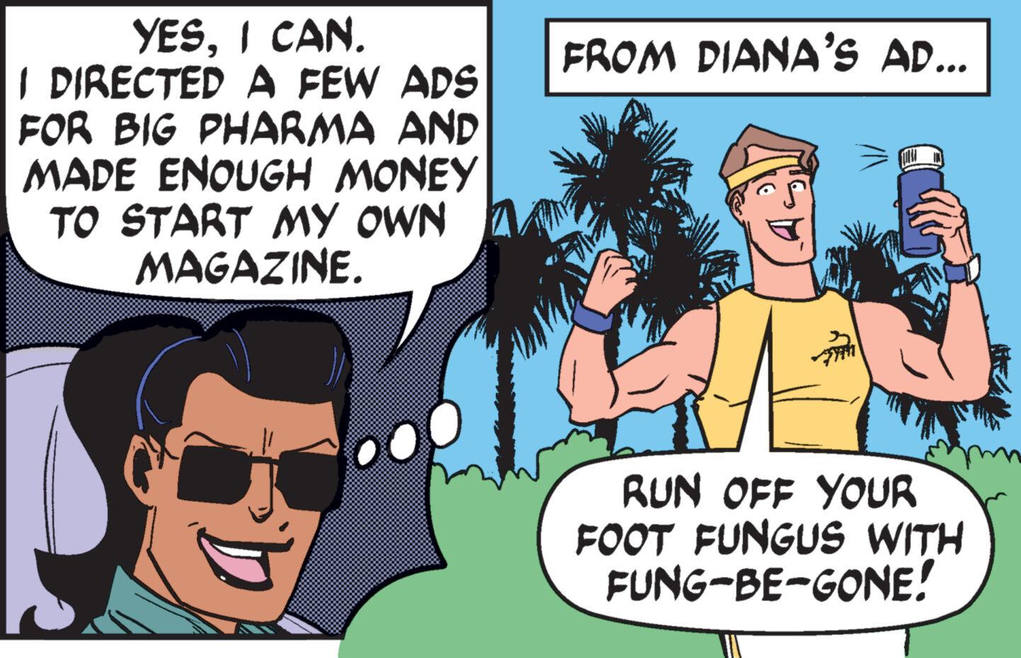 Mammal OCR: YESI CAN. I DIRECTED A FEW ADS FOR BIG PHARMA AND MADE ENOUGH MONEY TO START MY OWN 7 MAGAZINE. FROM DIANA'S AD... RUN OFF YOUR FOOT FUNGUS WITH FUNG-BE-GONE! YESI CAN . I DIRECTED A FEW ADS FOR BIG PHARMA AND MADE ENOUGH MONEY TO START MY OWN 7 MAGAZINE . FROM DIANA'S AD ... RUN OFF YOUR FOOT FUNGUS WITH FUNG - BE - GONE !