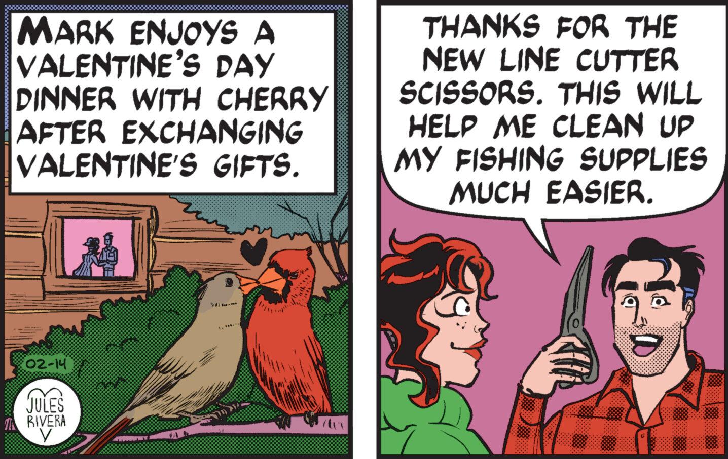 Art OCR: MARK ENJOYS A VALENTINE'S DAY DINNER WITH CHERRY AFTER EXCHANGING VALENTINE'S GIFTS. 02-14 JULES MN RIVERA V 1. *... THANKS FOR THE NEW LINE CUTTER SCISSORS. THIS WILL HELP ME CLEAN UP MY FISHING SUPPLIES MUCH EASIER. 10 MARK ENJOYS A VALENTINE'S DAY DINNER WITH CHERRY AFTER EXCHANGING VALENTINE'S GIFTS . 02-14 JULES MN RIVERA V 1. * ... THANKS FOR THE NEW LINE CUTTER SCISSORS . THIS WILL HELP ME CLEAN UP MY FISHING SUPPLIES MUCH EASIER . 10
