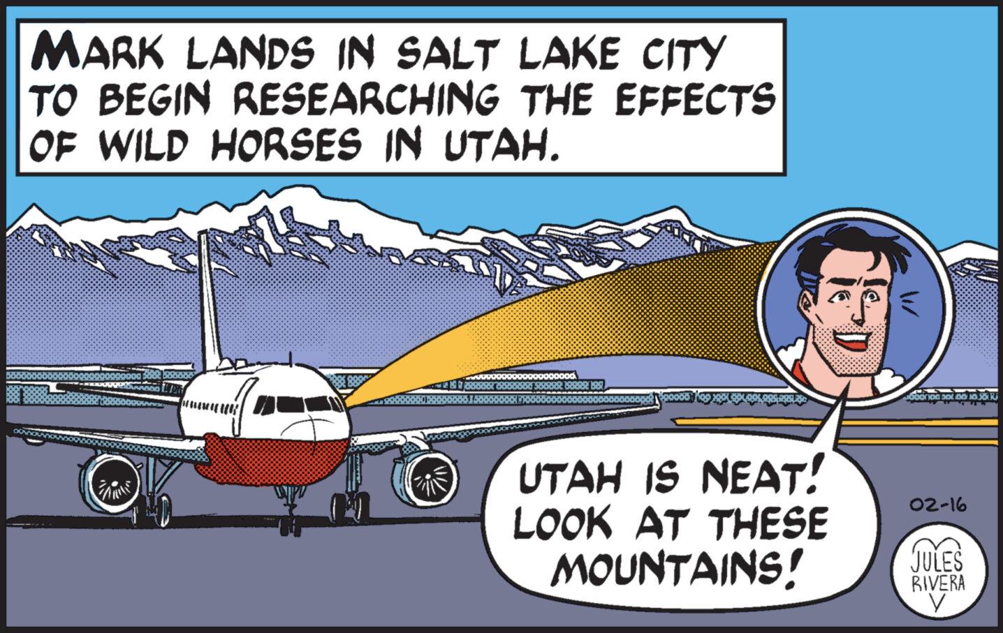 Automotive exterior OCR: MARK LANDS IN SALT LAKE CITY TO BEGIN RESEARCHING THE EFFECTS OF WILD HORSES IN UTAH. 7 mittl bod ARBARABAR UTAH IS NEAT! LOOK AT THESE MOUNTAINS! 02-16 JULES RIVERA V MARK LANDS IN SALT LAKE CITY TO BEGIN RESEARCHING THE EFFECTS OF WILD HORSES IN UTAH . 7 mittl bod ARBARABAR UTAH IS NEAT ! LOOK AT THESE MOUNTAINS ! 02-16 JULES RIVERA V