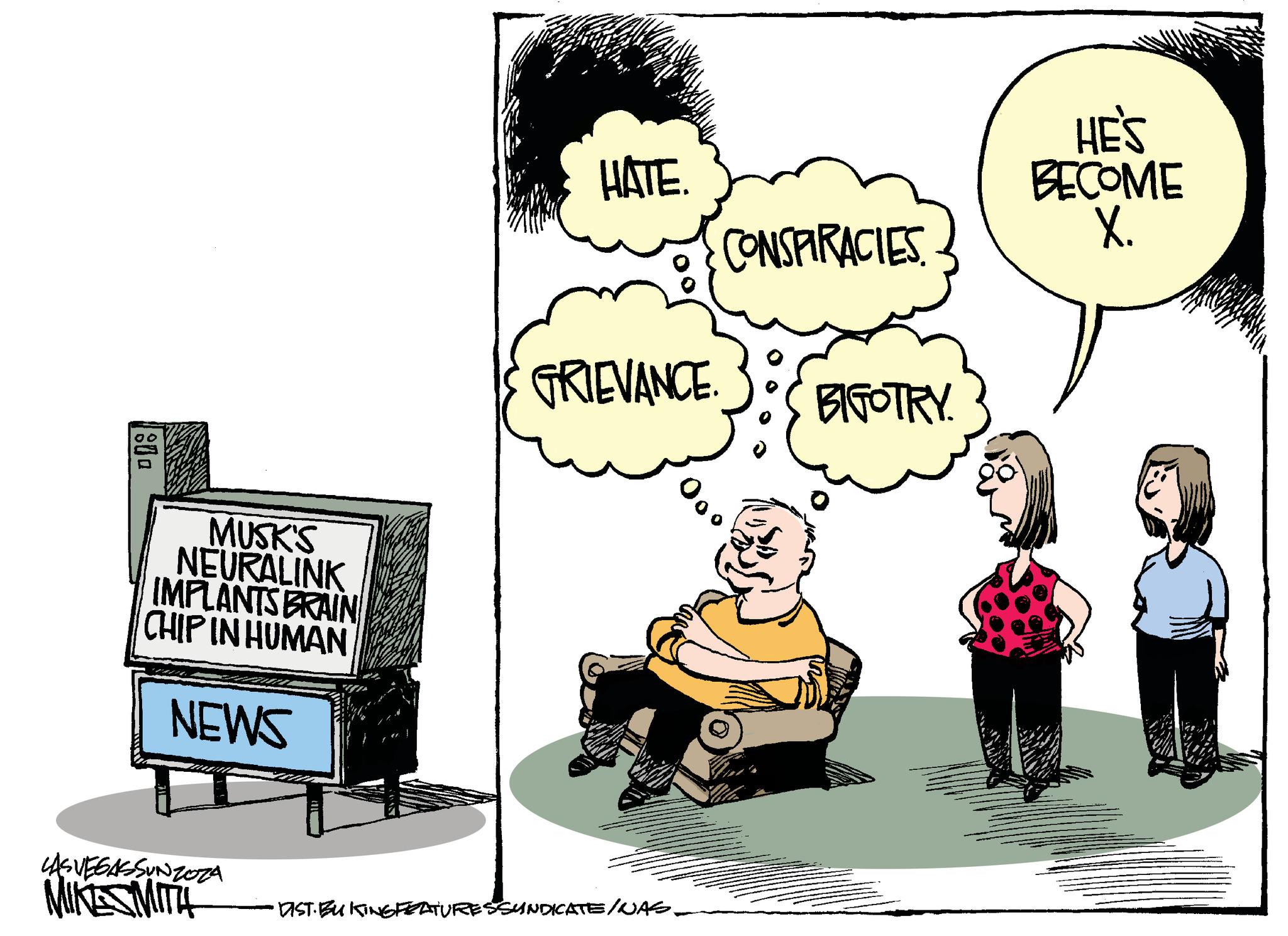 Conversation OCR: 800 MUSK'S NEURALINK IMPLANTS BRAIN CHIP IN HUMAN NEWS LASVEGASSUNZOZA MIKES MITH HATE. 00 GRIEVANCE. DIST. BUKTING FEATURES SYNDICATE/NAS. CONSPIRACIES BIGOTRY. HE'S BECOME X. 800 MUSK'S NEURALINK IMPLANTS BRAIN CHIP IN HUMAN NEWS LASVEGASSUNZOZA MIKES MITH HATE . 00 GRIEVANCE . DIST . BUKTING FEATURES SYNDICATE / NAS . CONSPIRACIES BIGOTRY . HE'S BECOME X.