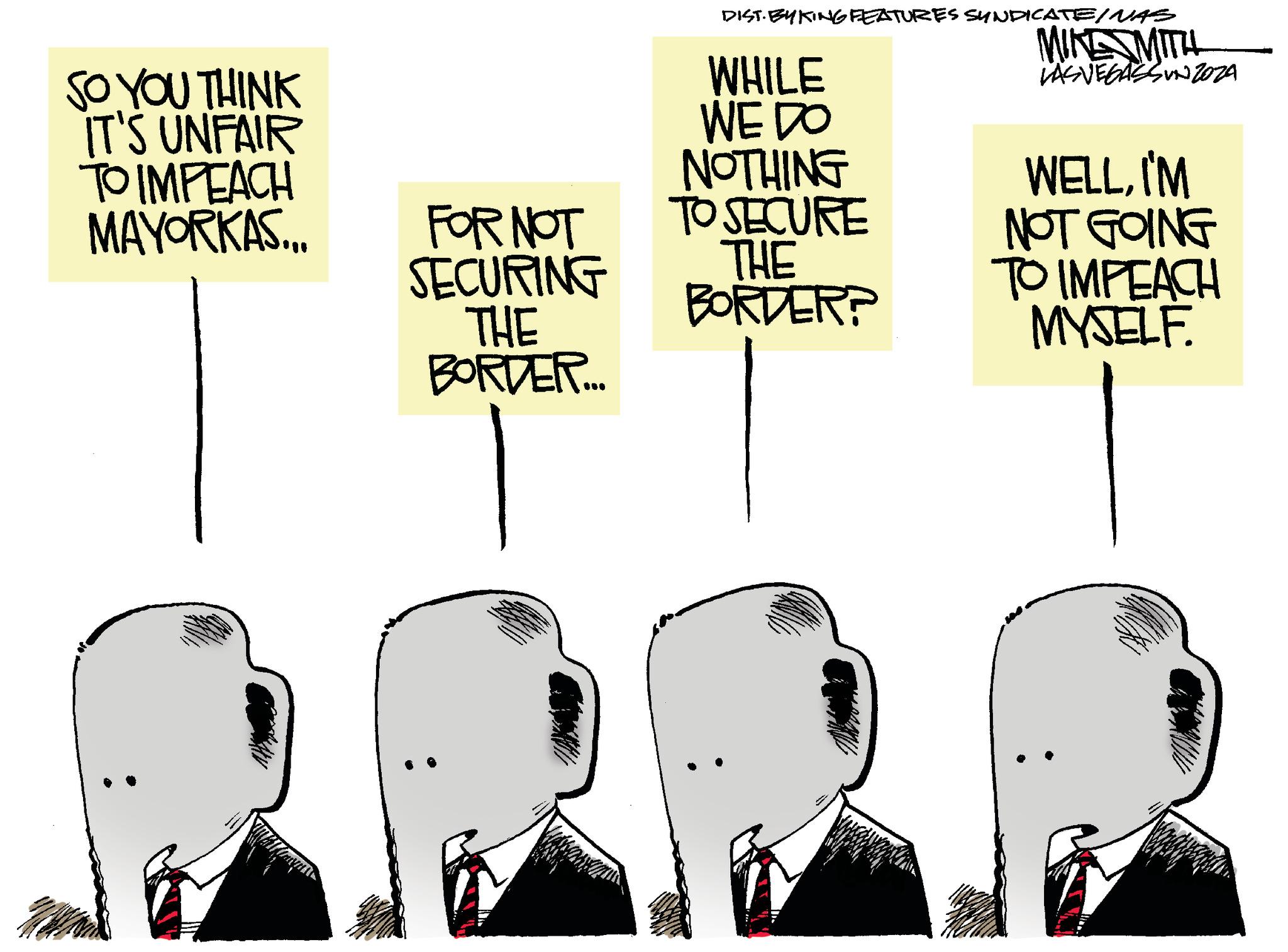 Line OCR: SO YOU THINK IT'S UNFAIR TO IMPEACH MAYORKAS... Tragus FOR NOT SECURING THE BORDER.... DIST. EYKTING FEATURES SYNDICATE/NAS MIKE MITH LASVEGASSUNZOZA WHILE WE DO NOTHING TO SECURE THE BORDER? WELLI'M NOT GOING TO IMPEACH MYSELF. SO YOU THINK IT'S UNFAIR TO IMPEACH MAYORKAS ... Tragus FOR NOT SECURING THE BORDER .... DIST . EYKTING FEATURES SYNDICATE / NAS MIKE MITH LASVEGASSUNZOZA WHILE WE DO NOTHING TO SECURE THE BORDER ? WELLI'M NOT GOING TO IMPEACH MYSELF .