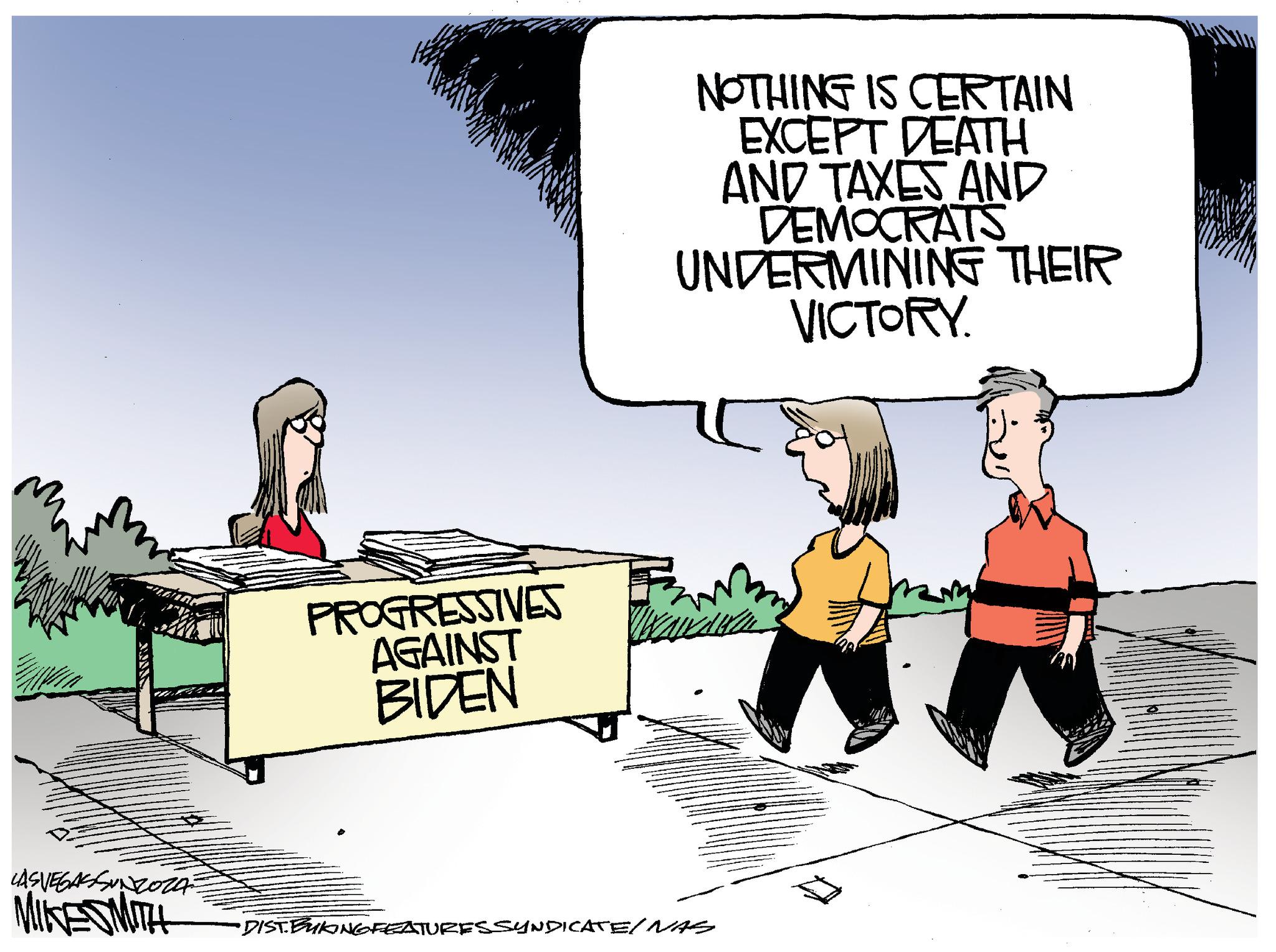 Conversation OCR: LASVEGASSUNZOZ MIKESMITH PROGRESSIVES AGAINST BIDEN NOTHING IS CERTAIN EXCEPT DEATH AND TAXES AND DEMOCRATS UNDERMINING THEIR VICTORY. •DIST. BUKING FEATURES SYNDICATE/ NAS LASVEGASSUNZOZ MIKESMITH PROGRESSIVES AGAINST BIDEN NOTHING IS CERTAIN EXCEPT DEATH AND TAXES AND DEMOCRATS UNDERMINING THEIR VICTORY . • DIST . BUKING FEATURES SYNDICATE / NAS