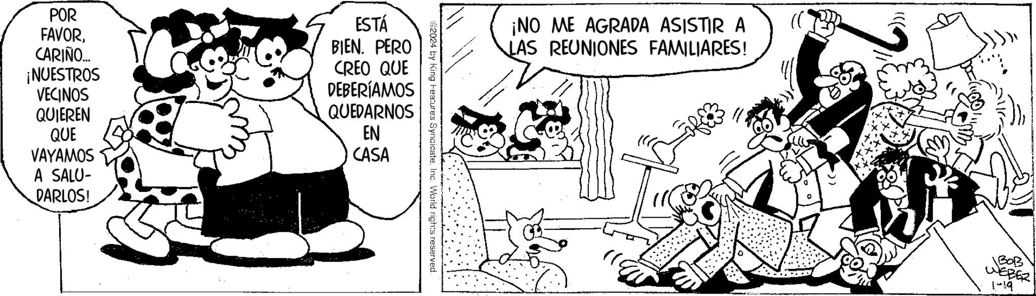 Font OCR: POR FAVORCARIÑO... ¡NUESTROS VECINOS QUIEREN QUE VAYAMOS A SALU- DARLOS! ESTÁ BIEN. PERO CREO QUE DEBERÍAMOS QUEDARNOS EN CASA ©2024 by King Features Syncicate. Inc. World rights reserved ¡NO ME AGRADA ASISTIR A LAS REUNIONES FAMILIARES! BOB WEBER 1-19 POR FAVORCARIÑO ... ¡ NUESTROS VECINOS QUIEREN QUE VAYAMOS A SALU DARLOS ! ESTÁ BIEN . PERO CREO QUE DEBERÍAMOS QUEDARNOS EN CASA © 2024 by King Features Syncicate . Inc. World rights reserved ¡ NO ME AGRADA ASISTIR A LAS REUNIONES FAMILIARES ! BOB WEBER 1-19