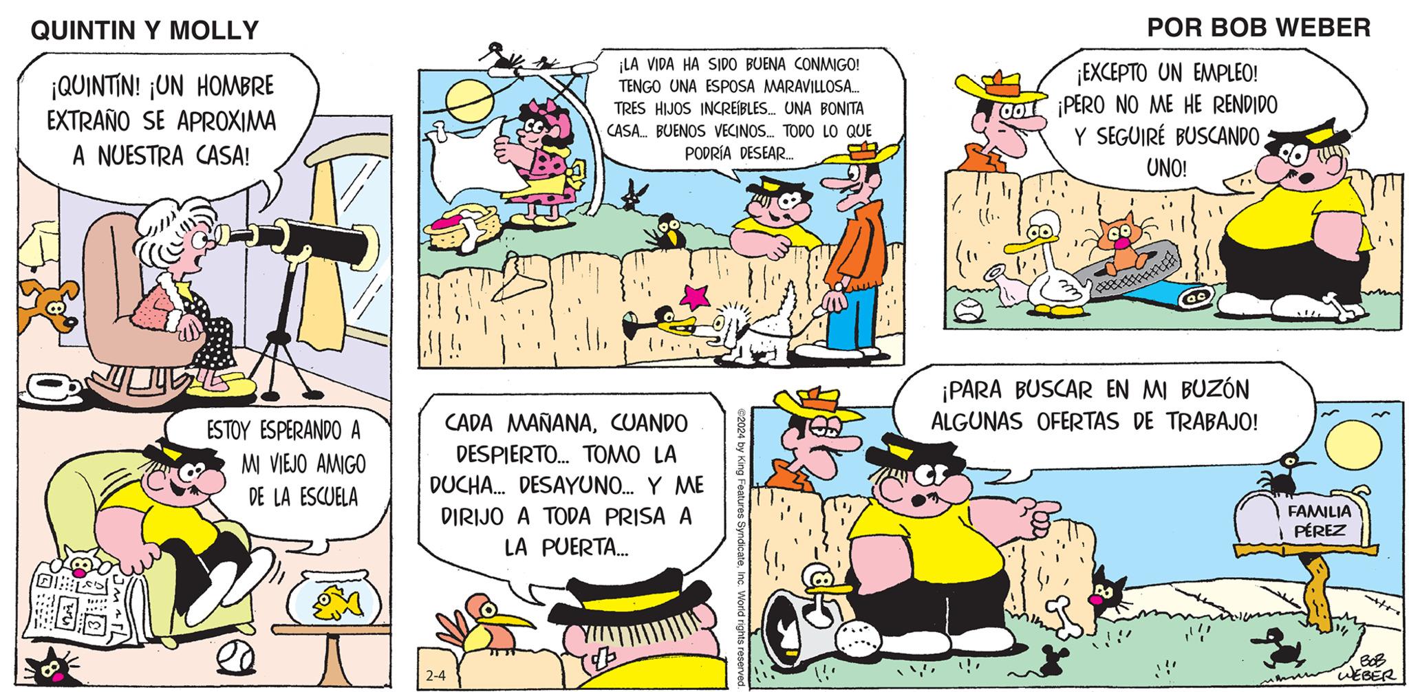 Font OCR: QUINTIN Y MOLLY ¡QUINTIN! ¡UN HOMBRE EXTRAÑO SE APROXIMA A NUESTRA CASA! ESTOY ESPERANDO A MI VIEJO AMIGO DE LA ESCUELA ¡LA VIDA HA SIDO BUENA CONMIGO! TENGO UNA ESPOSA MARAVILLOSA... TRES HIJOS INCREÍBLES... UNA BONITA CASA... BUENOS VECINOS... TODO LO QUE PODRÍA DESEAR.... CADA MAÑANACUANDO DESPIERTO... TOMO LA DUCHA... DESAYUNO... Y ME DIRIJO A TODA PRISA A LA PUERTA... 2-4 ©2024 by King Features SyndicateInc. World rights reserved. 1 POR BOB WEBER ¡EXCEPTO UN EMPLEO! CO PERO NO ME HE RENDIDO Y SEGUIRÉ BUSCANDO UNO! 2 ¡PARA BUSCAR EN MI BUZÓN ALGUNAS OFERTAS DE TRABAJO! FAMILIA PÉREZ BOB WEBER QUINTIN Y MOLLY ¡ QUINTIN ! ¡ UN HOMBRE EXTRAÑO SE APROXIMA A NUESTRA CASA ! ESTOY ESPERANDO A MI VIEJO AMIGO DE LA ESCUELA ¡ LA VIDA HA SIDO BUENA CONMIGO ! TENGO UNA ESPOSA MARAVILLOSA ... TRES HIJOS INCREÍBLES ... UNA BONITA CASA ... BUENOS VECINOS ... TODO LO QUE PODRÍA DESEAR .... CADA MAÑANACUANDO DESPIERTO ... TOMO LA DUCHA ... DESAYUNO ... Y ME DIRIJO A TODA PRISA A LA PUERTA ... 2-4 © 2024 by King Features SyndicateInc. World rights reserved . 1 POR BOB WEBER ¡ EXCEPTO UN EMPLEO ! CO PERO NO ME HE RENDIDO Y SEGUIRÉ BUSCANDO UNO ! 2 ¡ PARA BUSCAR EN MI BUZÓN ALGUNAS OFERTAS DE TRABAJO ! FAMILIA PÉREZ BOB WEBER