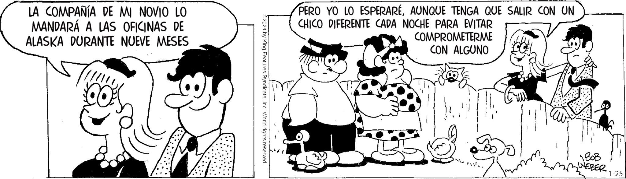 Style OCR: LA COMPAÑÍA DE MI NOVIO LO MANDARÁ A LAS OFICINAS DE ALASKA DURANTE NUEVE MESES 2024 by King Features SyndicateInc World rights reserved. PERO YO LO ESPERARÉAUNQUE TENGA QUE SALIR CON UN CHICO DIFERENTE CADA NOCHE PARA EVITAR COMPROMETERME CON ALGUNO NEBER 1-25 LA COMPAÑÍA DE MI NOVIO LO MANDARÁ A LAS OFICINAS DE ALASKA DURANTE NUEVE MESES 2024 by King Features SyndicateInc World rights reserved . PERO YO LO ESPERARÉAUNQUE TENGA QUE SALIR CON UN CHICO DIFERENTE CADA NOCHE PARA EVITAR COMPROMETERME CON ALGUNO NEBER 1-25