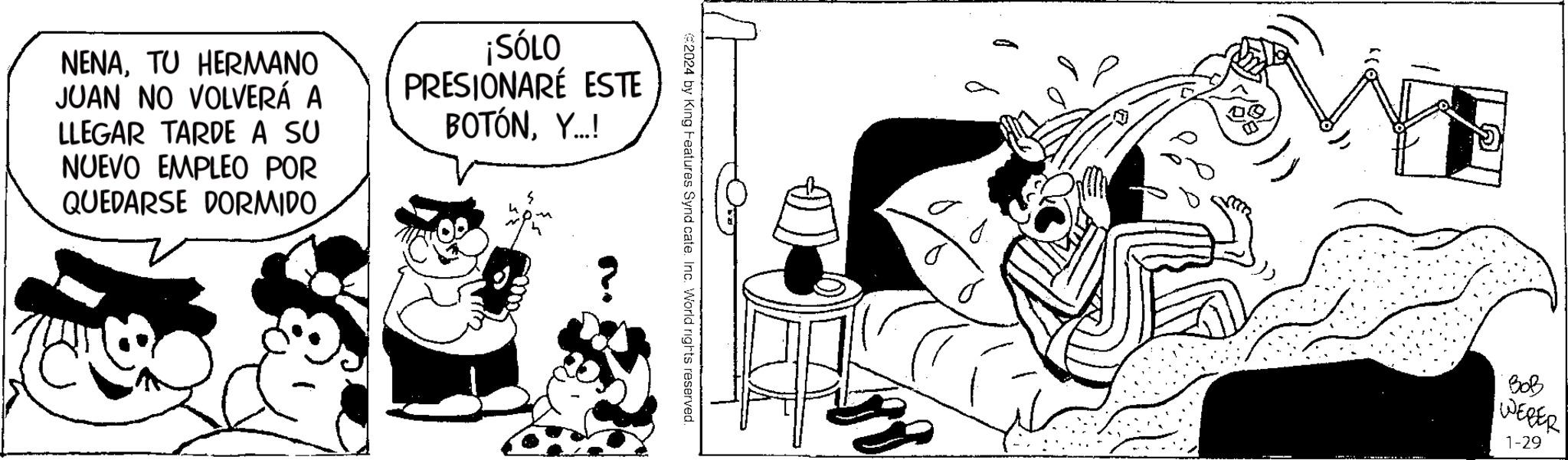 Drawing OCR: NENATU HERMANO JUAN NO VOLVERÁ A LLEGAR TARDE A SU NUEVO EMPLEO POR QUEDARSE DORMIDO ¡SÓLO PRESIONARE ESTE BOTÓNY...! €2024 by King Features Synd cate. Inc. World rights reserved. 23 LEMON BOB WEBER 1-29 NENATU HERMANO JUAN NO VOLVERÁ A LLEGAR TARDE A SU NUEVO EMPLEO POR QUEDARSE DORMIDO ¡ SÓLO PRESIONARE ESTE BOTÓNY ... ! € 2024 by King Features Synd cate . Inc. World rights reserved . 23 LEMON BOB WEBER 1-29