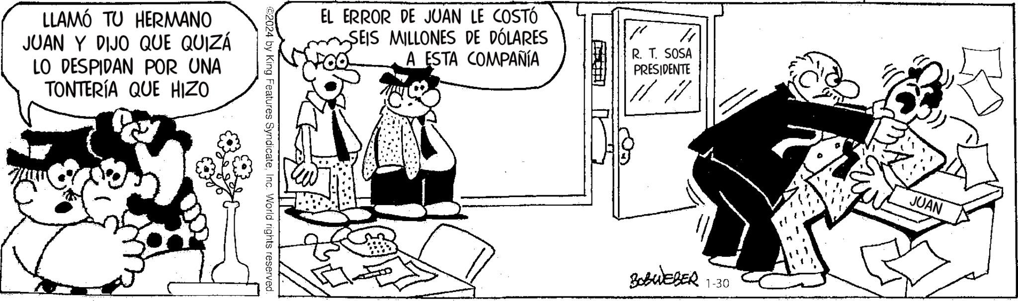 Parallel OCR: LLAMÓ TU HERMANO JUAN Y DIJO QUE QUIZÁ LO DESPIDAN POR UNA TONTERÍA QUE HIZO ©2024 by King Features SyndicateInc. World rights reserved. EL ERROR DE JUAN LE COSTÓ SEIS MILLONES DE DÓLARES A ESTA COMPAÑÍA R R. T. SOSA PRESIDENTE }} ???? ??? OF THE MONTH OTH BOBWEBER 1-30 JUAN LLAMÓ TU HERMANO JUAN Y DIJO QUE QUIZÁ LO DESPIDAN POR UNA TONTERÍA QUE HIZO © 2024 by King Features SyndicateInc. World rights reserved . EL ERROR DE JUAN LE COSTÓ SEIS MILLONES DE DÓLARES A ESTA COMPAÑÍA R R. T. SOSA PRESIDENTE } } ???? ??? OF THE MONTH OTH BOBWEBER 1-30 JUAN