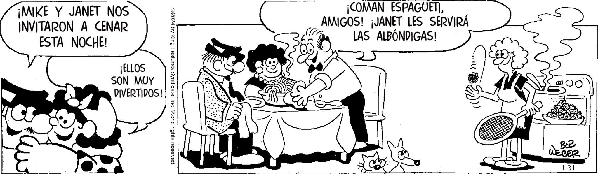Interaction OCR: ¡MIKE Y JANET NOS INVITARON A CENAR ESTA NOCHE! Saw ¡ELLOS SON MUY DIVERTIDOS! 2024 by King Features Syndicate. Inc. World rights reserved. ¡COMAN ESPAGUETIAMIGOS! ¡JANET LES SERVIRÁ LAS ALBÓNDIGAS! BOR WEBER 1-31 ¡ MIKE Y JANET NOS INVITARON A CENAR ESTA NOCHE ! Saw ¡ ELLOS SON MUY DIVERTIDOS ! 2024 by King Features Syndicate . Inc. World rights reserved . ¡ COMAN ESPAGUETIAMIGOS ! ¡ JANET LES SERVIRÁ LAS ALBÓNDIGAS ! BOR WEBER 1-31