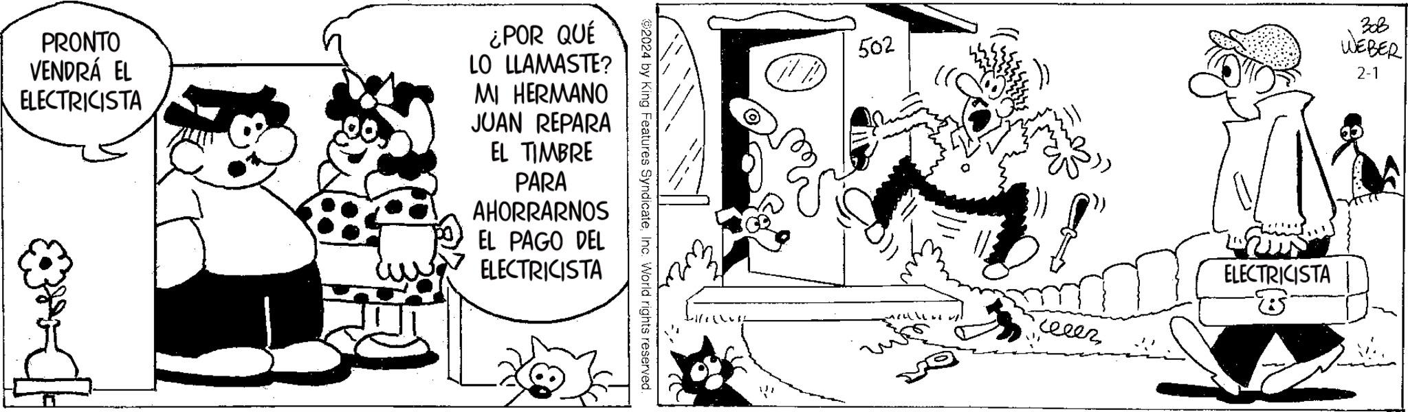 Drawing OCR: PRONTO VENDRÁ EL ELECTRICISTA ¿POR QUÉ LO LLAMASTE? MI HERMANO JUAN REPARA EL TIMBRE PARA AHORRARNOS EL PAGO DEL ELECTRICISTA 2024 by King Features SyndicateInc. World rights reserved. AB 502 ????? ELECTRICISTA ? BoB WEBER 2-1 PRONTO VENDRÁ EL ELECTRICISTA ¿ POR QUÉ LO LLAMASTE ? MI HERMANO JUAN REPARA EL TIMBRE PARA AHORRARNOS EL PAGO DEL ELECTRICISTA 2024 by King Features SyndicateInc. World rights reserved . AB 502 ????? ELECTRICISTA ? BoB WEBER 2-1