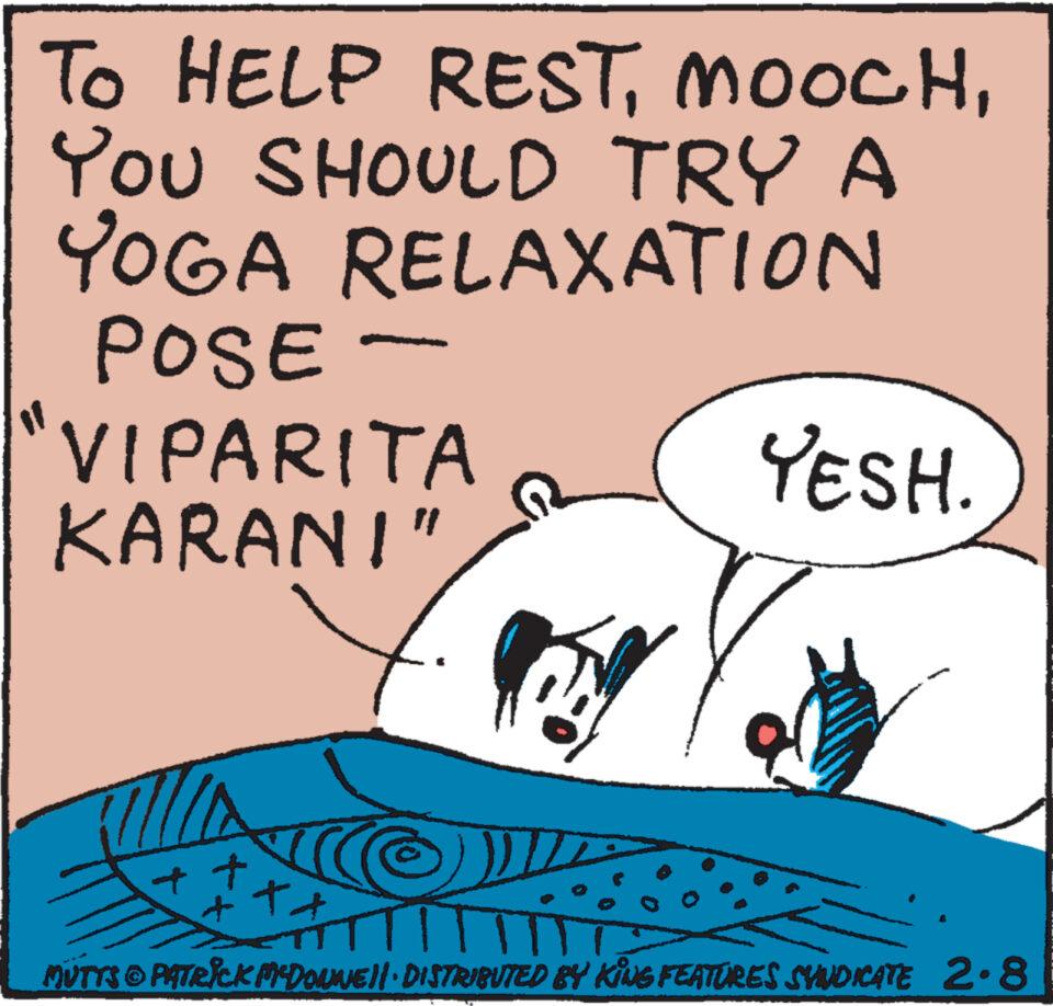Art OCR: TO HELP RESTYOU SHOULD TRY A YOGA RELAXATION POSE- VIPARITA KARAN!" t Roy + ?? * MUTTS © PATRICK MCDOUNE||· DISTRIBUTED BY KING FEATURES SYNDICATE 2.8 YESH. TO HELP RESTYOU SHOULD TRY A YOGA RELAXATION POSE VIPARITA KARAN ! " t Roy + ?? * MUTTS © PATRICK MCDOUNE || · DISTRIBUTED BY KING FEATURES SYNDICATE 2.8 YESH .