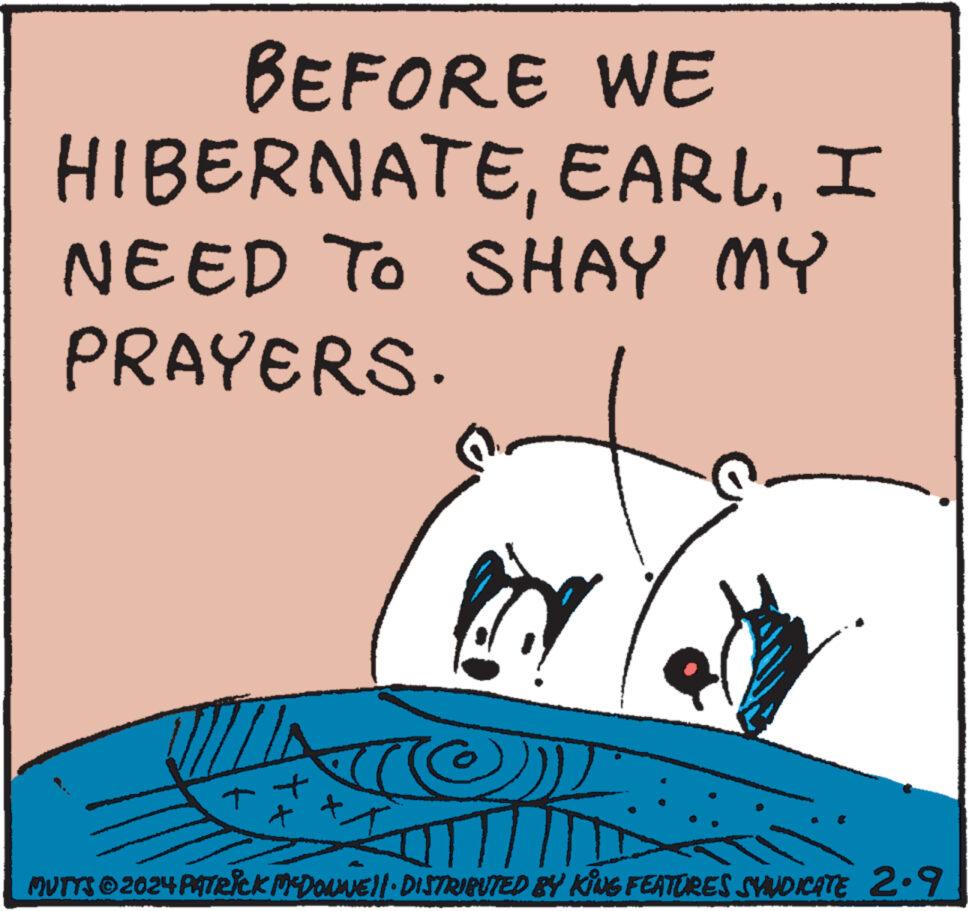 Drawing OCR: BEFORE WE HIBERNATEI NEED TO SHAY MY PRAYERS. ? NA *** www MUTTS © 2024 PATRIck McDOUNE||· DISTRIBUTED BY KING FEATURES SVINDICATE 2.9 BEFORE WE HIBERNATEI NEED TO SHAY MY PRAYERS . ? NA *** www MUTTS © 2024 PATRIck McDOUNE || · DISTRIBUTED BY KING FEATURES SVINDICATE 2.9
