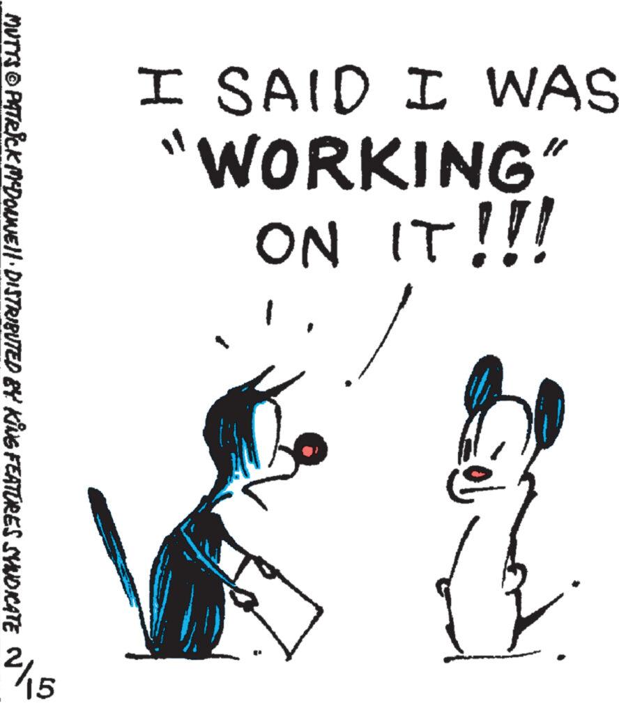 Illustration OCR: I SAID I WAS "WORKING” ON IT!!! Zob MUTTS © PATRICK MYDOLNJE||· DISTRIBUTED BY KING FEATURES SYNDICATE 2/15 I SAID I WAS " WORKING ” ON IT !!! Zob MUTTS © PATRICK MYDOLNJE || · DISTRIBUTED BY KING FEATURES SYNDICATE 2/15