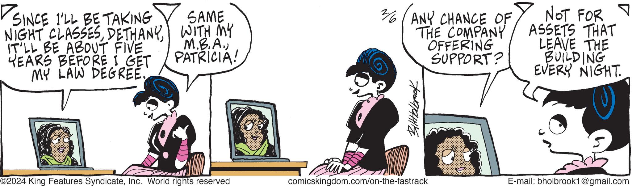 Pleased OCR: V SINCE I'LL BE TAKING NIGHT CLASSESIT'LL BE ABOUT FIVE YEARS BEFORE I GET MY LAW DEGREE. SAME WITH MY M.B.A.) PATRICIA! O2024 King Features SyndicateInc. World rights reserved 2/6/ANY CHANCE OF THE COMPANY OFFERING SUPPORT? BittHolbrook comicskingdom.com/on-the-fastrack NOT FOR ASSETS THAT LEAVE THE BUILDING EVERY NIGHT. E-mail: bholbrook1@gmail.com V SINCE I'LL BE TAKING NIGHT CLASSESIT'LL BE ABOUT FIVE YEARS BEFORE I GET MY LAW DEGREE . SAME WITH MY M.B.A. ) PATRICIA ! O2024 King Features SyndicateInc. World rights reserved 2 / 6 / ANY CHANCE OF THE COMPANY OFFERING SUPPORT ? BittHolbrook comicskingdom.com/on-the-fastrack NOT FOR ASSETS THAT LEAVE THE BUILDING EVERY NIGHT . E - mail : bholbrook1@gmail.com