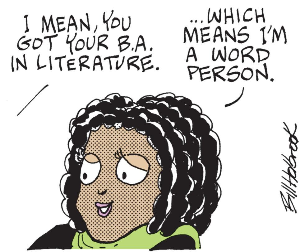 Organism OCR: I MEANYOU GOT YOUR B.A. IN LITERATURE. D ... WHICH MEANS I'M A WORD PERSON. Bill Hobrook I MEANYOU GOT YOUR B.A. IN LITERATURE . D ... WHICH MEANS I'M A WORD PERSON . Bill Hobrook