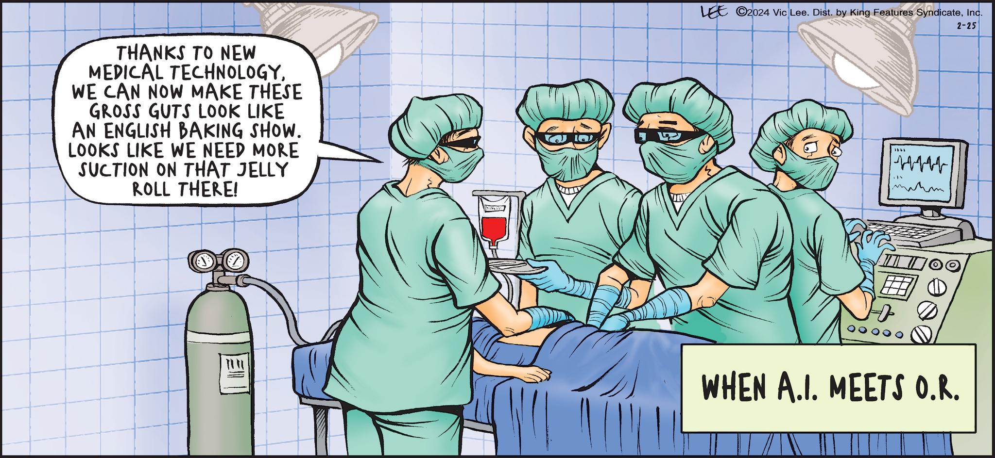 Illustration OCR: THANKS TO NEW MEDICAL TECHNOLOGYWE CAN NOW MAKE THESE GROSS GUTS LOOK LIKE AN ENGLISH BAKING SHOW. LOOKS LIKE WE NEED MORE SUCTION ON THAT JELLY ROLL THERE! DAND LEE 2024 Vic Lee. Dist. by King Features SyndicateInc. 2-25 WHEN A.I. MEETS O.R. THANKS TO NEW MEDICAL TECHNOLOGYWE CAN NOW MAKE THESE GROSS GUTS LOOK LIKE AN ENGLISH BAKING SHOW . LOOKS LIKE WE NEED MORE SUCTION ON THAT JELLY ROLL THERE ! DAND LEE 2024 Vic Lee . Dist . by King Features SyndicateInc. 2-25 WHEN A.I. MEETS O.R.