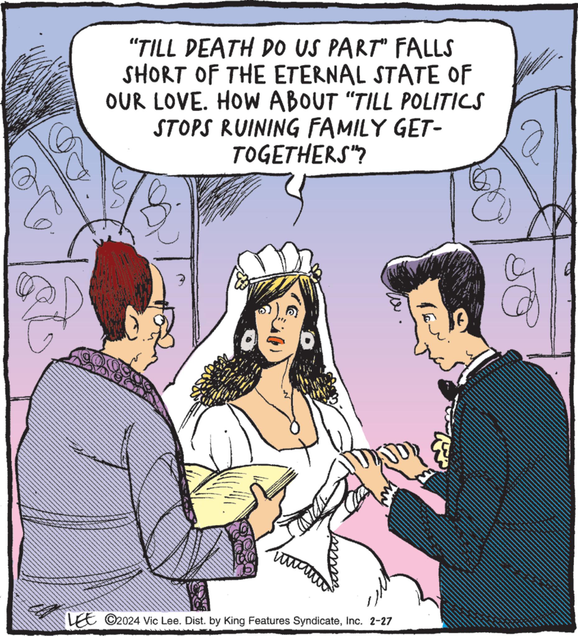 People OCR: "TILL DEATH DO US PART" FALLS SHORT OF THE ETERNAL STATE OF OUR LOVE. HOW ABOUT "TILL POLITICS STOPS RUINING FAMILY GET- TOGETHERS"? 3 ww HUN LEE C2024 Vic Lee. Dist. by King Features SyndicateInc. 2-27 ? © " TILL DEATH DO US PART " FALLS SHORT OF THE ETERNAL STATE OF OUR LOVE . HOW ABOUT " TILL POLITICS STOPS RUINING FAMILY GET TOGETHERS " ? 3 ww HUN LEE C2024 Vic Lee . Dist . by King Features SyndicateInc. 2-27 ? ©