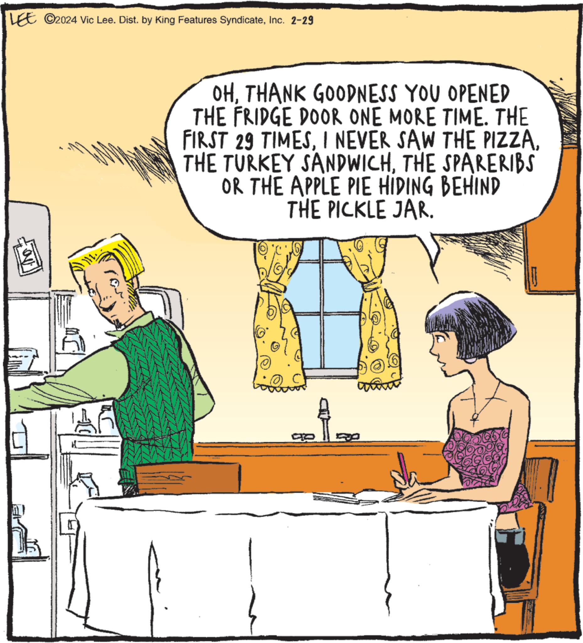 Conversation OCR: LEE ?2024 Vic Lee. Dist. by King Features SyndicateInc. 2-29 OHTHANK GOODNESS YOU OPENED THE FRIDGE DOOR ONE MORE TIME. THE FIRST 29 TIMESTHE SPARERIBS OR THE APPLE PIE HIDING BEHIND THE PICKLE JAR. LEE ?2024 Vic Lee . Dist . by King Features SyndicateInc. 2-29 OHTHANK GOODNESS YOU OPENED THE FRIDGE DOOR ONE MORE TIME . THE FIRST 29 TIMESI NEVER SAW THE PIZZATHE TURKEY SANDWICHTHE SPARERIBS OR THE APPLE PIE HIDING BEHIND THE PICKLE JAR .