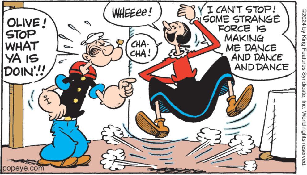 Humour OCR: OLIVE! STOP WHAT YA IS DOIN!!!! popeye.com WHEEee! CHA- CHA! BY I CAN'T STOP! SOME STRANGE FORCE IS MAKING ME DANCE AND DANCE AND DANCE 8 ©2024 by King Features SyndicateInc. World rights reserved. OLIVE ! STOP WHAT YA IS DOIN !!!! popeye.com WHEEee ! CHA CHA ! BY I CAN'T STOP ! SOME STRANGE FORCE IS MAKING ME DANCE AND DANCE AND DANCE 8 © 2024 by King Features SyndicateInc. World rights reserved .
