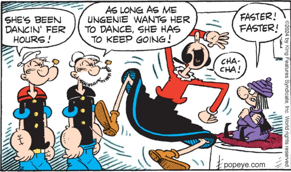 Art OCR: SHE'S BEEN DANCIN' FER HOURS! att AS LONG AS ME UNGENIE WANTS HER TO DANCESHE HAS TO KEEP GOING! Bache FASTER! FASTER! CHA- CHA! £ popeye.com ?2024 by King Features SyndicateInc. World rights reserved. SHE'S BEEN DANCIN ' FER HOURS ! att AS LONG AS ME UNGENIE WANTS HER TO DANCESHE HAS TO KEEP GOING ! Bache FASTER ! FASTER ! CHA CHA ! £ popeye.com ?2024 by King Features SyndicateInc. World rights reserved .