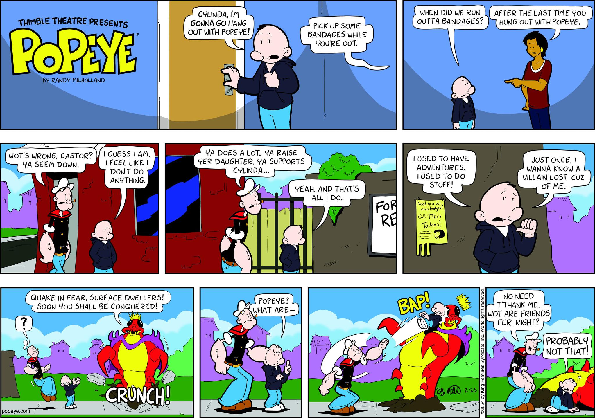Illustration OCR: 2 THIMBLE THEATRE PRESENTS POPEYE WOT'S WRONGCASTOR? YA SEEM DOWN. ? BY RANDY MILHOLLAND popeye.com I GUESS I AM. I FEEL LIKE I DON'T DO ANYTHING. {" QUAKE IN FEARSURFACE DWELLERS! SOON YOU SHALL BE CONQUERED! Mery CRUNCH! CYLINDAI'M GONNA GO HANG OUT WITH POPEYE! YA DOES A LOT. YA RAISE YER DAUGHTERYA SUPPORTS CYLINDA... 07 POPEYE? WHAT ARE- PICK UP SOME BANDAGES WHILE YOU'RE OUT. í Eur ??? YEAHAND THAT'S ALL I DO. W FOR RE WHEN DID WE RUN OUTTA BANDAGES? I USED TO HAVE ADVENTURES. I USED TO DO STUFF! Need help buton a budget! Call Tillie's Toilers! BAP! Ew Ray Will 2-25 ©2024 by King Features SyndicateInc. World rights reserved. AFTER THE LAST TIME YOU HUNG OUT WITH POPEYE. JUST ONCEI WANNA KNOW A VILLAIN LOST 'CUZ OF ME. NO NEED T'THANK ME. WOT ARE FRIENDS FERRIGHT? 7 0 PROBABLY NOT THAT! 2 THIMBLE THEATRE PRESENTS POPEYE WOT'S WRONGCASTOR ? YA SEEM DOWN . ? BY RANDY MILHOLLAND popeye.com I GUESS I AM . I FEEL LIKE I DON'T DO ANYTHING . { " QUAKE IN FEARSURFACE DWELLERS ! SOON YOU SHALL BE CONQUERED ! Mery CRUNCH ! CYLINDAI'M GONNA GO HANG OUT WITH POPEYE ! YA DOES A LOT . YA RAISE YER DAUGHTERYA SUPPORTS CYLINDA ... 07 POPEYE ? WHAT ARE PICK UP SOME BANDAGES WHILE YOU'RE OUT . í Eur ??? YEAHAND THAT'S ALL I DO . W FOR RE WHEN DID WE RUN OUTTA BANDAGES ? I USED TO HAVE ADVENTURES . I USED TO DO STUFF ! Need help buton a budget ! Call Tillie's Toilers ! BAP ! Ew Ray Will 2-25 © 2024 by King Features SyndicateInc. World rights reserved . AFTER THE LAST TIME YOU HUNG OUT WITH POPEYE . JUST ONCEI WANNA KNOW A VILLAIN LOST ' CUZ OF ME . NO NEED T'THANK ME . WOT ARE FRIENDS FERRIGHT ? 7 0 PROBABLY NOT THAT !