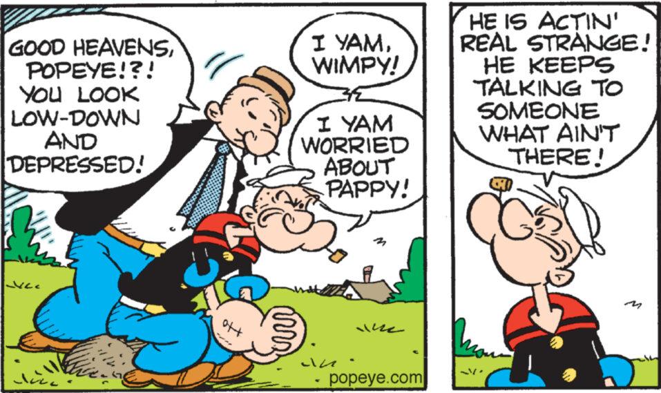 Conversation OCR: GOOD HEAVENSPOPEYE!?! YOU LOOK LOW-DOWN AND DEPRESSED! JULE ???? +to mrr I YAMWIMPY! I YAM WORRIED ABOUT PAPPY! an M he popeye.com HE IS ACTIN' REAL STRANGE! HE KEEPS TALKING TO SOMEONE WHAT AIN'T THERE! Mo GOOD HEAVENSPOPEYE ! ? ! YOU LOOK LOW - DOWN AND DEPRESSED ! JULE ??? ? + to mrr I YAMWIMPY ! I YAM WORRIED ABOUT PAPPY ! an M he popeye.com HE IS ACTIN ' REAL STRANGE ! HE KEEPS TALKING TO SOMEONE WHAT AIN'T THERE ! Mo