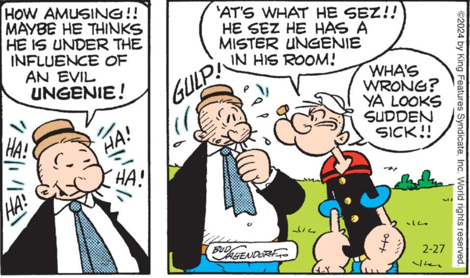 Window OCR: HOW AMUSING!! MAYBE HE THINKS HE IS UNDER THE INFLUENCE OF AN EVIL UNGENIE! HA! HA! and HA! HA! 'AT'S WHAT HE SEZ!! HE SEZ HE HAS A MISTER UNGENIE GULP! IN HIS ROOM! BUDAGENDORE TO die E. WHA'S WRONG? YA LOOKS SUDDEN SICK!! 2-27 ?? ©2024 by King Features SyndicateInc. World rights reserved. HOW AMUSING !! MAYBE HE THINKS HE IS UNDER THE INFLUENCE OF AN EVIL UNGENIE ! HA ! HA ! and HA ! HA ! ' AT'S WHAT HE SEZ !! HE SEZ HE HAS A MISTER UNGENIE GULP ! IN HIS ROOM ! BUDAGENDORE TO die E. WHA'S WRONG ? YA LOOKS SUDDEN SICK !! 2-27 ?? © 2024 by King Features SyndicateInc. World rights reserved .