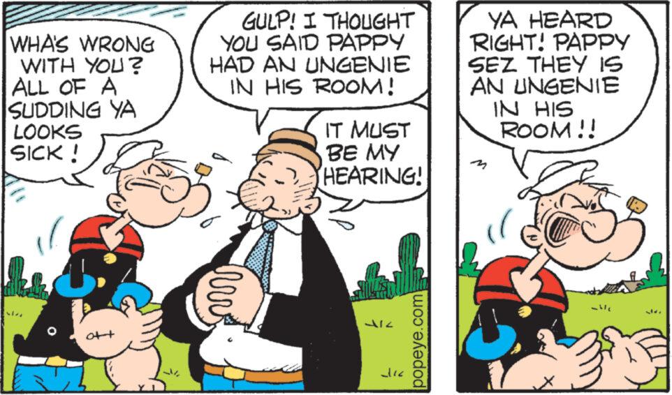People OCR: WHA'S WRONG WITH YOU? ALL OF A SUDDING YA LOOKS SICK! att GULP! I THOUGHT YOU SAID PAPPY HAD AN UNGENIE IN HIS ROOM! hrv IT MUST BE MY HEARING! dic popeye.com YA HEARD RIGHT! PAPPY SEZ THEY IS AN UNGENIE IN HIS ROOM!! WHA'S WRONG WITH YOU ? ALL OF A SUDDING YA LOOKS SICK ! att GULP ! I THOUGHT YOU SAID PAPPY HAD AN UNGENIE IN HIS ROOM ! hrv IT MUST BE MY HEARING ! dic popeye.com YA HEARD RIGHT ! PAPPY SEZ THEY IS AN UNGENIE IN HIS ROOM !!