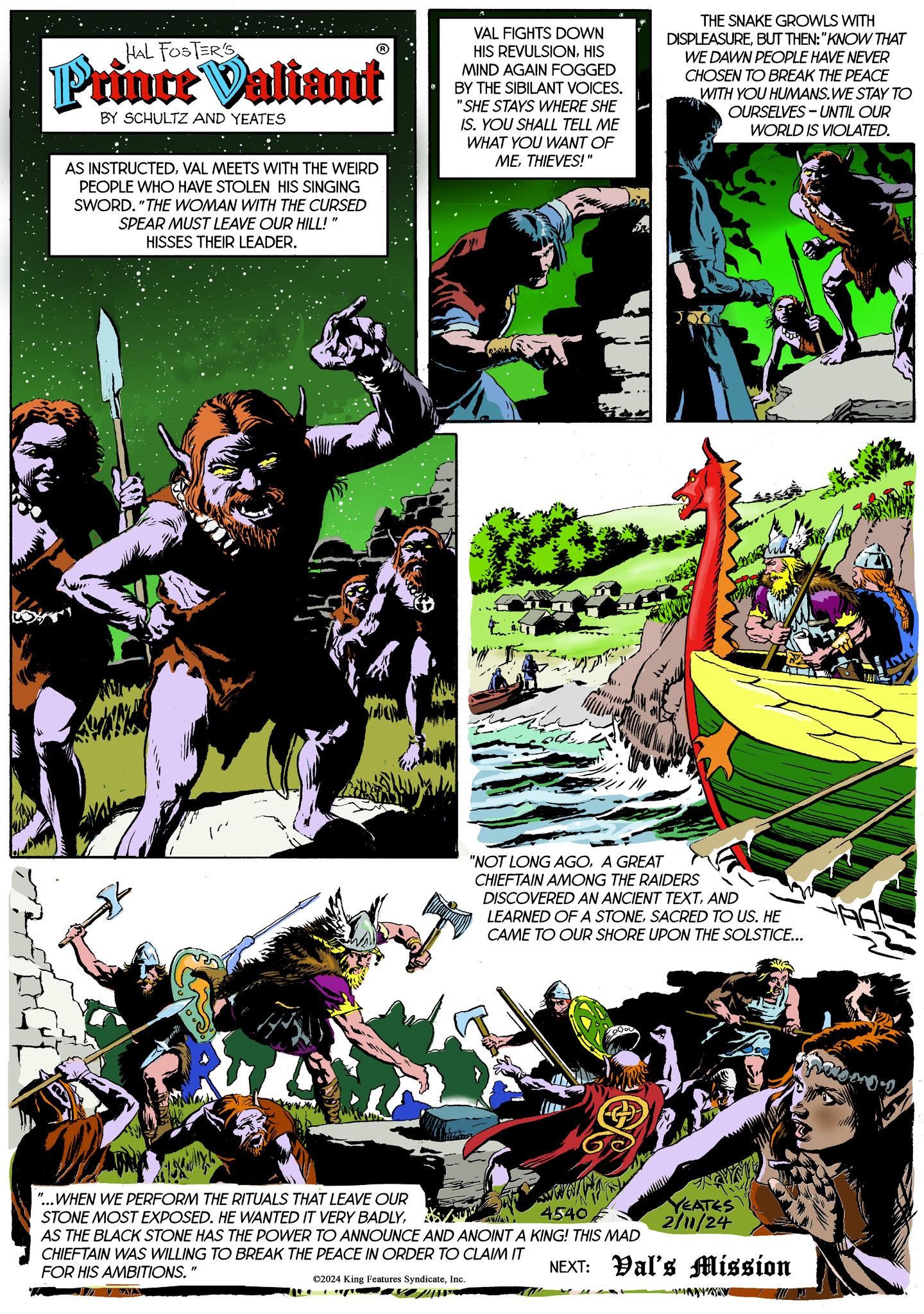 Graphic design OCR: HAL FOSTER'S Prince Valiant BY SCHULTZ AND YEATES AS INSTRUCTEDVAL MEETS WITH THE WEIRD PEOPLE WHO HAVE STOLEN HIS SINGING SWORD. "THE WOMAN WITH THE CURSED SPEAR MUST LEAVE OUR HILL! HISSES THEIR LEADER. VAL FIGHTS DOWN HIS REVULSIONHIS MIND AGAIN FOGGED BY THE SIBILANT VOICES. "SHE STAYS WHERE SHE IS. YOU SHALL TELL ME WHAT YOU WANT OF METHIEVES!" THE SNAKE GROWLS WITH DISPLEASUREBUT THEN: "KNOW THAT WE DAWN PEOPLE HAVE NEVER CHOSEN TO BREAK THE PEACE WITH YOU HUMANS.WE STAY TO OURSELVES-UNTIL OUR WORLD IS VIOLATED. "...WHEN WE PERFORM THE RITUALS THAT LEAVE OUR STONE MOST EXPOSED. HE WANTED IT VERY BADLY4540 AS THE BLACK STONE HAS THE POWER TO ANNOUNCE AND ANOINT A KING! THIS MAD CHIEFTAIN WAS WILLING TO BREAK THE PEACE IN ORDER TO CLAIM IT FOR HIS AMBITIONS." ?2024 King Features SyndicateInc. 1000 "NOT LONG AGOA GREAT CHIEFTAIN AMONG THE RAIDERS DISCOVERED AN ANCIENT TEXTAND LEARNED OF A STONESACRED TO US. HE CAME TO OUR SHORE UPON THE SOLSTICE... ENGINE 114 YEATES 2/11/24 NEXT: Val's Mission DAYA TOO! HAL FOSTER'S Prince Valiant BY SCHULTZ AND YEATES AS INSTRUCTEDVAL MEETS WITH THE WEIRD PEOPLE WHO HAVE STOLEN HIS SINGING SWORD . " THE WOMAN WITH THE CURSED SPEAR MUST LEAVE OUR HILL ! HISSES THEIR LEADER . VAL FIGHTS DOWN HIS REVULSIONHIS MIND AGAIN FOGGED BY THE SIBILANT VOICES . " SHE STAYS WHERE SHE IS . YOU SHALL TELL ME WHAT YOU WANT OF METHIEVES ! " THE SNAKE GROWLS WITH DISPLEASUREBUT THEN : " KNOW THAT WE DAWN PEOPLE HAVE NEVER CHOSEN TO BREAK THE PEACE WITH YOU HUMANS.WE STAY TO OURSELVES - UNTIL OUR WORLD IS VIOLATED . " ... WHEN WE PERFORM THE RITUALS THAT LEAVE OUR STONE MOST EXPOSED . HE WANTED IT VERY BADLY4540 AS THE BLACK STONE HAS THE POWER TO ANNOUNCE AND ANOINT A KING ! THIS MAD CHIEFTAIN WAS WILLING TO BREAK THE PEACE IN ORDER TO CLAIM IT FOR HIS AMBITIONS . " ?2024 King Features SyndicateInc. 1000 " NOT LONG AGOA GREAT CHIEFTAIN AMONG THE RAIDERS DISCOVERED AN ANCIENT TEXTAND LEARNED OF A STONESACRED TO US . HE CAME TO OUR SHORE UPON THE SOLSTICE ... ENGINE 114 YEATES 2/11/24 NEXT : Val's Mission DAYA TOO !